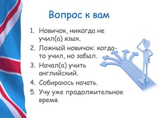 Вопрос к вам
1. Новичок, никогда не
учил(а) язык.
2. Ложный новичок: когда-
то учил, но забыл.
3. Начал(а) учить
английский.
4. Собираюсь начать.
5. Учу уже продолжительное
время.
 