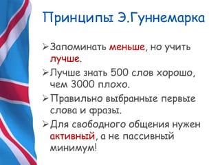 Принципы Э.Гуннемарка
Запоминать меньше, но учить
лучше.
Лучше знать 500 слов хорошо,
чем 3000 плохо.
Правильно выбранные первые
слова и фразы.
Для свободного общения нужен
активный, а не пассивный
минимум!
 