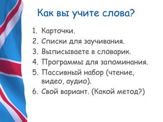 Как вы учите слова?
1. Карточки.
2. Списки для заучивания.
3. Выписываете в словарик.
4. Программы для запоминания.
5. Пассивный набор (чтение,
видео, аудио).
6. Свой вариант. (Какой метод?)
 