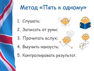 Метод «Пять к одному»
1. Слушать;
2. Записать от руки;
3. Прочитать вслух;
4. Выучить наизусть;
5. Контролировать результат.
 