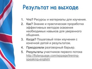 Результат на выходе
1. Что? Ресурсы и материалы для изучения.
2. Как? Знание и практическая проработка
эффективных методов освоения
необходимых навыков для уверенного
общения.
3. Когда? Пошаговый план изучения с
конечной датой и результатом.
4. Преодолели разговорный барьер.
5. Результаты участников первого потока
http://flylanguage.com/wppage/trening-
speaking-english/
 
