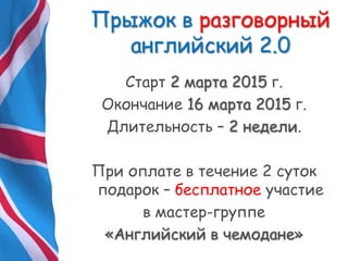 Прыжок в разговорный
английский 2.0
Старт 2 марта 2015 г.
Окончание 16 марта 2015 г.
Длительность – 2 недели.
При оплате в течение 2 суток
подарок – бесплатное участие
в мастер-группе
«Английский в чемодане»
 