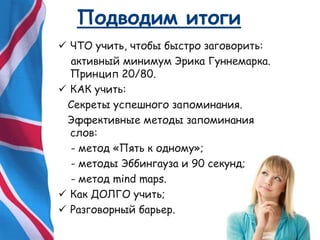 Подводим итоги
 ЧТО учить, чтобы быстро заговорить:
активный минимум Эрика Гуннемарка.
Принцип 20/80.
 КАК учить:
Секреты успешного запоминания.
Эффективные методы запоминания
слов:
- метод «Пять к одному»;
- методы Эббингауза и 90 секунд;
- метод mind maps.
 Как ДОЛГО учить;
 Разговорный барьер.
 