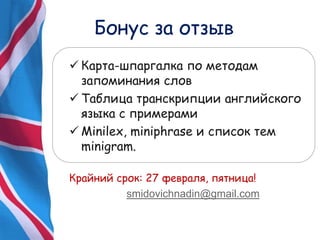 Бонус за отзыв
 Карта-шпаргалка по методам
запоминания слов
 Таблица транскрипции английского
языка с примерами
 Minilex, miniphrase и список тем
minigram.
Крайний срок: 27 февраля, пятница!
smidovichnadin@gmail.com
 