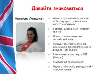 o Автор и руководитель проекта
«Fly Language: учим языки
просто и понятно»;
o Сертифицированный интернет-
тренер;
o Освоила самостоятельно
английский язык;
o Победитель reality show по
изучению английского языка на
ресурсе Real-English;
o 2 интенсива в институте SEI
(Канада);
o Филолог по образованию;
o Изучаю польский, французский и
чешский языки.
Давайте знакомиться
Надежда Смидович
 