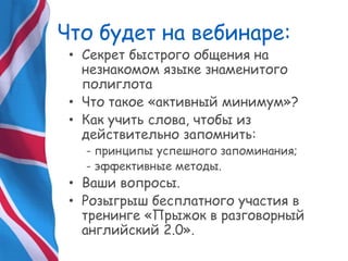 Что будет на вебинаре:
• Секрет быстрого общения на
незнакомом языке знаменитого
полиглота
• Что такое «активный минимум»?
• Как учить слова, чтобы из
действительно запомнить:
- принципы успешного запоминания;
- эффективные методы.
• Ваши вопросы.
• Розыгрыш бесплатного участия в
тренинге «Прыжок в разговорный
английский 2.0».
 