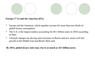 Europe (7 %) and the Americas (8%)

 Europe and the Americas, which together account for more than two-thirds of
  global luxury consumption
 The U.S. is the largest market, accounting for 48.1 billion euros in 2010, according
  to Bain.
 Lifestyle changes are driving sales increases in Russia and new stores will fuel
  growth in the Middle East and Brazil, Bain said.

By 2014, global luxury sales may rise to as much as 221 billion euros.
 