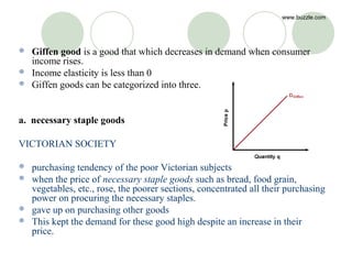 www.buzzle.com




 Giffen good is a good that which decreases in demand when consumer
  income rises.
 Income elasticity is less than 0
 Giffen goods can be categorized into three.



a. necessary staple goods

VICTORIAN SOCIETY

 purchasing tendency of the poor Victorian subjects
 when the price of necessary staple goods such as bread, food grain,
  vegetables, etc., rose, the poorer sections, concentrated all their purchasing
  power on procuring the necessary staples.
 gave up on purchasing other goods
 This kept the demand for these good high despite an increase in their
  price.
 