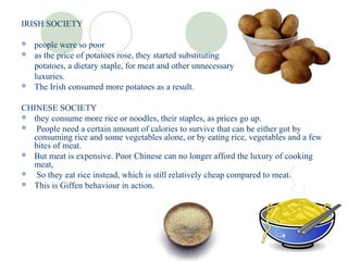 IRISH SOCIETY

 people were so poor
 as the price of potatoes rose, they started substituting
  potatoes, a dietary staple, for meat and other unnecessary
  luxuries.
 The Irish consumed more potatoes as a result.


CHINESE SOCIETY
 they consume more rice or noodles, their staples, as prices go up.
 People need a certain amount of calories to survive that can be either got by
  consuming rice and some vegetables alone, or by eating rice, vegetables and a few
  bites of meat.
 But meat is expensive. Poor Chinese can no longer afford the luxury of cooking
  meat,
 So they eat rice instead, which is still relatively cheap compared to meat.
 This is Giffen behaviour in action.
 