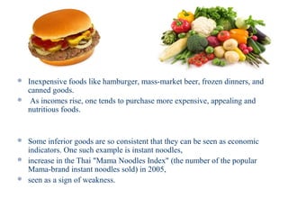  Inexpensive foods like hamburger, mass-market beer, frozen dinners, and
  canned goods.
 As incomes rise, one tends to purchase more expensive, appealing and
  nutritious foods.


 Some inferior goods are so consistent that they can be seen as economic
  indicators. One such example is instant noodles,
 increase in the Thai "Mama Noodles Index" (the number of the popular
  Mama-brand instant noodles sold) in 2005,
 seen as a sign of weakness.
 