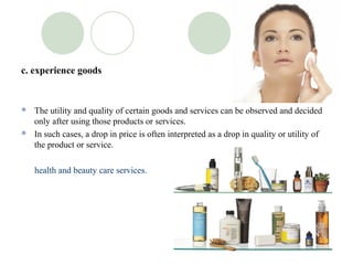 c. experience goods


 The utility and quality of certain goods and services can be observed and decided
  only after using those products or services.
 In such cases, a drop in price is often interpreted as a drop in quality or utility of
  the product or service.

    health and beauty care services.
 