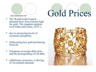 
    www.marketwatch.com

    The World Gold Council -
                                         Gold Prices
    demand from Asia remains high
    for gold. The standout markets
    were India and China, (52% ).

   due to increasing levels of
    economic prosperity,

   forthcoming key gold purchasing
    festivals.

   European sovereign debt crisis
    and the downgrading of US debt,

   inflationary pressures, is driving
    of 'investment demand.
 