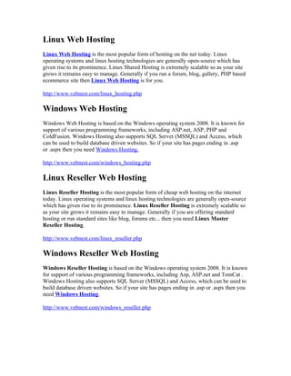 Linux Web Hosting
Linux Web Hosting is the most popular form of hosting on the net today. Linux
operating systems and linux hosting technologies are generally open-source which has
given rise to its prominence. Linux Shared Hosting is extremely scalable so as your site
grows it remains easy to manage. Generally if you run a forum, blog, gallery, PHP based
ecommerce site then Linux Web Hosting is for you.

http://www.vebnest.com/linux_hosting.php

Windows Web Hosting
Windows Web Hosting is based on the Windows operating system 2008. It is known for
support of various programming frameworks, including ASP.net, ASP, PHP and
ColdFusion. Windows Hosting also supports SQL Server (MSSQL) and Access, which
can be used to build database driven websites. So if your site has pages ending in .asp
or .aspx then you need Windows Hosting.

http://www.vebnest.com/windows_hosting.php

Linux Reseller Web Hosting
Linux Reseller Hosting is the most popular form of cheap web hosting on the internet
today. Linux operating systems and linux hosting technologies are generally open-source
which has given rise to its prominence. Linux Reseller Hosting is extremely scalable so
as your site grows it remains easy to manage. Generally if you are offering standard
hosting or run standard sites like blog, forums etc... then you need Linux Master
Reseller Hosting.

http://www.vebnest.com/linux_reseller.php

Windows Reseller Web Hosting
Windows Reseller Hosting is based on the Windows operating system 2008. It is known
for support of various programming frameworks, including Asp, ASP.net and TomCat .
Windows Hosting also supports SQL Server (MSSQL) and Access, which can be used to
build database driven websites. So if your site has pages ending in .asp or .aspx then you
need Windows Hosting.

http://www.vebnest.com/windows_reseller.php
 