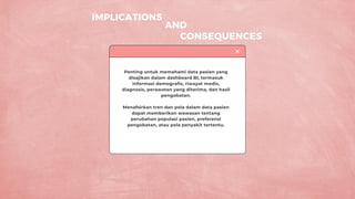 IMPLICATIONS
CONSEQUENCES
Penting untuk memahami data pasien yang
disajikan dalam dashboard BI, termasuk
informasi demografis, riwayat medis,
diagnosis, perawatan yang diterima, dan hasil
pengobatan.
Menafsirkan tren dan pola dalam data pasien
dapat memberikan wawasan tentang
perubahan populasi pasien, preferensi
pengobatan, atau pola penyakit tertentu.
AND
 