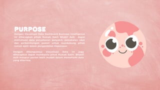 PURPOSE
Dengan Visualisasi Data Dashboard Business Intelligence
ini diharapkan pihak Rumah Sakit Bhakti Asih dapat
memahami data penyebaran penyakit, pemakaian obat
dan perkembangan pasien untuk mendukung pihak
rumah sakit dalam pengambilan Keputusan
Dengan dibangunnya Visualisasi Data ini juga
diharapkan dapat membantu pihak Rumah Sakit Bhakti
Asih maupun pasien lebih mudah dalam memahami data
yang diterima.
 