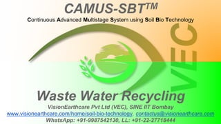 Waste Water Recycling
VisionEarthcare Pvt Ltd (VEC), SINE IIT Bombay
www.visionearthcare.com/home/soil-bio-technology, contactus@visionearthcare.com
WhatsApp: +91-9987542130, LL: +91-22-27718444
CAMUS-SBTTM
Continuous Advanced Multistage System using Soil Bio Technology
 