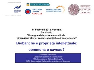 11 Febbraio 2012, Venezia.
Seminario
"Il sangue del cordone ombelicale:
dimensioni etiche, sociali, giuridiche ed economiche"

Biobanche e proprietà intellettuale:
commons o caveau?
Antonella De Robbio
Specialista dell’Informazione di rete
AIB Associazione Italiana Biblioteche
AIDA Associazione Italiana Documentazione Avanzata

 