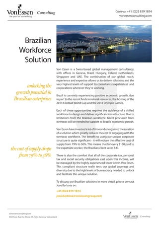 Geneva: +41 (0)22 819 1814
                                                                                                         vonessenconsulting.com




           Brazilian
          Workforce
           Solution
                                                   Von Essen is a Swiss-based global management consultancy,
                                                   with offices in Geneva, Brazil, Hungary, Ireland, Netherlands,
                                                   Singapore and UAE. The combination of our global reach,
                                                   experience and expertise allows us to deliver solutions and the
                                                   very highest levels of support to consultants (expatriates) and
            unlocking the                          corporations wherever they’re working.
      growth potential in                          Brazil is currently experiencing positive economic growth, due
     Brazilian enterprises                         in part to the recent finds in natural resources, the hosting of the
                                                   2014 Football World Cup and the 2016 Olympic Games.

                                                   Each of these opportunities requires the guidance of a skilled
                                                   workforce to design and deliver significant infrastructure. Due to
                                                   limitations from the Brazilian workforce, talent procurred from
                                                   overseas will be needed to support to Brazil’s economic growth.

                                                   Von Essen have invested a lot of time and energy into the creation
                                                   of a solution which greatly reduces the cost of engaging with the
                                                   overseas workforce. The benefit to using our unique corporate
                                                   structure is quite significant - it will reduce the effective cost of
                                                   supply from 79% to 36%. This means that for every $100 paid to
 the cost of supply drops                          the expatriate worker, the Brazilian client saves $43.

      from 79% to 36%                              There is also the comfort that all of the corporate tax, personal
                                                   tax and social security obligations cast upon this income, will
                                                   be managed by the highly experienced team within Von Essen.
                                                   This compliant structure really tests our global coverage and
                                                   diversity due to the high levels of bureaucracy needed to unlock
                                                   and facilitate this unique solution.

                                                   To discuss our Brazilian solutions in more detail, please contact
                                                   Jose Barbosa on:
                                                   +41(0)22 819 1814
                                                   jose.barbosa@vonessengroup.com




vonessenconsulting.com
4th Floor, Rue Du Rhone 14, 1204 Geneva, Switzerland
 