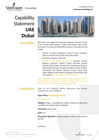 +41 (0)22 819 1814
                                                                                                          vonessenconsulting.com




              Capability
              Statement
                   UAE
                  Dubai
                        Availability                   Von Essen can support all expatriate nationals coming to work
                                                       in the United Arab Emirates - Dubai (UAE-Dubai) with certain
                                                       restrictions. Currently, all nationalities require a visa before arrival
                                                       except:

                                                         •	   Citizens of Gulf Cooperation Council (GCC) countries:
                                                              Bahrain, Kuwait, Oman, Qatar and Saudi Arabia
                                                         •	   Expatriate residents of the GCC
                                                         •	   Citizens of the following countries: Andorra, Austria,
                                                              Belgium, Denmark, Finland, France, Germany, Greece,
                                                              Iceland, Ireland, Italy, Liechtenstein, Luxembourg, Monaco,
                                                              Netherlands, Norway, Portugal, San Marino, Spain, Sweden,
                                                              Switzerland, UK, Vatican, Australia, Brunei, Hong Kong,
                                                              Japan, Malaysia, New Zealand, Singapore, South Korea, USA
                                                              and Canada - are referred to as the 33 Nationals.

                                                       Note: Please be aware that citizens of some countries may be
                                                       restricted for immigration to the UAE. Please check your visa
                                                       requirements with us before undertaking any work.


                       Immigration                     Types of visa including validity, processing time, general
                                                       requirements, costs, limitations.

                                                       Type of Visa: Single Entry Visit Visa

                                                       (for 33 Nationals)

                                                       Validity: 30 days - renewable for another 30 days by making the
                                                       roundtrip, for example Oman or Bahrain.

                                                       Timescale: Upon arrival.

                                                       Costs: n/a

                                                       Documents Required: Original passport valid for more than 6
                                                       months.



                                                       continued...


vonessenconsulting.com
4th Floor, Rue Du Rhone 14, 1204 Geneva, Switzerland
reference: VE-SDG-00160-001 | status: confidential
 