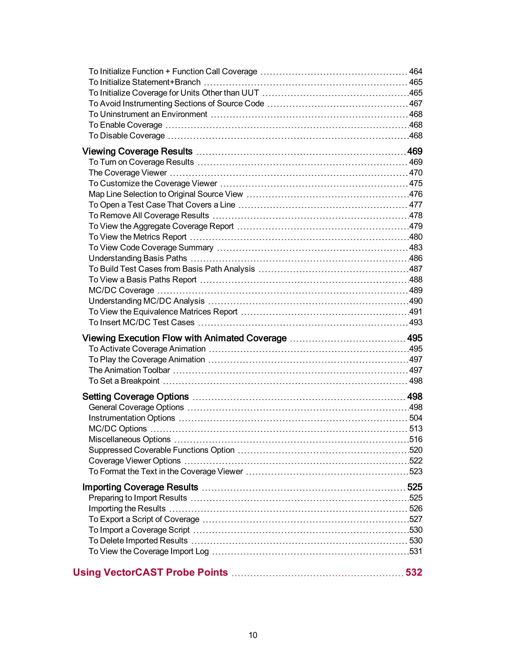 To Initialize Function + Function Call Coverage 464
To Initialize Statement+Branch 465
To Initialize Coverage for Units Other than UUT 465
To Avoid Instrumenting Sections of Source Code 467
To Uninstrument an Environment 468
To Enable Coverage 468
To Disable Coverage 468
Viewing Coverage Results 469
To Turn on Coverage Results 469
The Coverage Viewer 470
To Customize the Coverage Viewer 475
Map Line Selection to Original Source View 476
To Open a Test Case That Covers a Line 477
To Remove All Coverage Results 478
To View the Aggregate Coverage Report 479
To View the Metrics Report 480
To View Code Coverage Summary 483
Understanding Basis Paths 486
To Build Test Cases from Basis Path Analysis 487
To View a Basis Paths Report 488
MC/DC Coverage 489
Understanding MC/DC Analysis 490
To View the Equivalence Matrices Report 491
To Insert MC/DC Test Cases 493
Viewing Execution Flow with Animated Coverage 495
To Activate Coverage Animation 495
To Play the Coverage Animation 497
The Animation Toolbar 497
To Set a Breakpoint 498
Setting Coverage Options 498
General Coverage Options 498
Instrumentation Options 504
MC/DC Options 513
Miscellaneous Options 516
Suppressed Coverable Functions Option 520
Coverage Viewer Options 522
To Format the Text in the Coverage Viewer 523
Importing Coverage Results 525
Preparing to Import Results 525
Importing the Results 526
To Export a Script of Coverage 527
To Import a Coverage Script 530
To Delete Imported Results 530
To View the Coverage Import Log 531
Using VectorCAST Probe Points 532
10
 