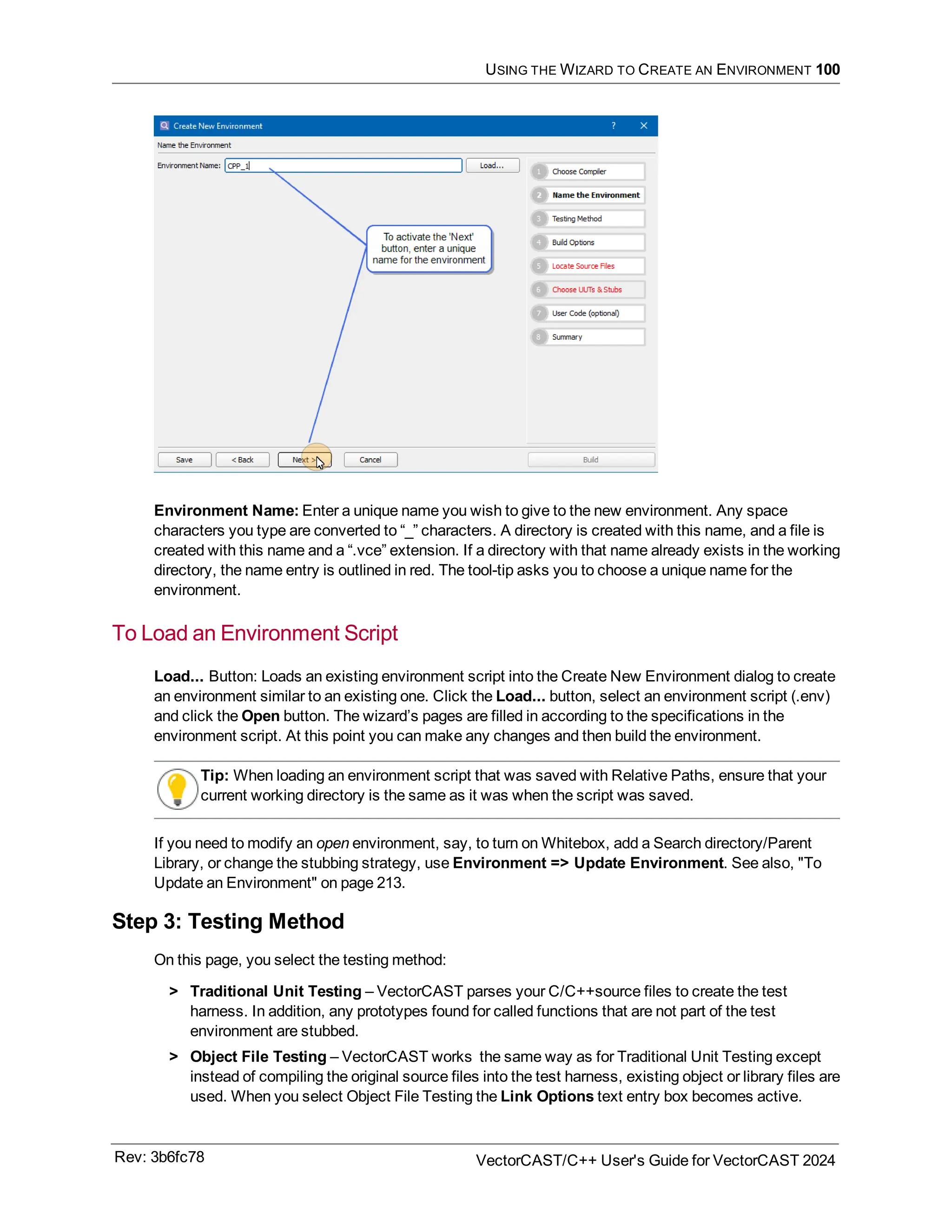 USING THE WIZARD TO CREATE AN ENVIRONMENT 100
Environment Name: Enter a unique name you wish to give to the new environment. Any space
characters you type are converted to “_” characters. A directory is created with this name, and a file is
created with this name and a “.vce” extension. If a directory with that name already exists in the working
directory, the name entry is outlined in red. The tool-tip asks you to choose a unique name for the
environment.
To Load an Environment Script
Load... Button: Loads an existing environment script into the Create New Environment dialog to create
an environment similar to an existing one. Click the Load... button, select an environment script (.env)
and click the Open button. The wizard’s pages are filled in according to the specifications in the
environment script. At this point you can make any changes and then build the environment.
Tip: When loading an environment script that was saved with Relative Paths, ensure that your
current working directory is the same as it was when the script was saved.
If you need to modify an open environment, say, to turn on Whitebox, add a Search directory/Parent
Library, or change the stubbing strategy, use Environment => Update Environment. See also, "To
Update an Environment" on page 213.
Step 3: Testing Method
On this page, you select the testing method:
> Traditional Unit Testing – VectorCAST parses your C/C++source files to create the test
harness. In addition, any prototypes found for called functions that are not part of the test
environment are stubbed.
> Object File Testing – VectorCAST works the same way as for Traditional Unit Testing except
instead of compiling the original source files into the test harness, existing object or library files are
used. When you select Object File Testing the Link Options text entry box becomes active.
Rev: 3b6fc78 VectorCAST/C++ User's Guide for VectorCAST 2024
 