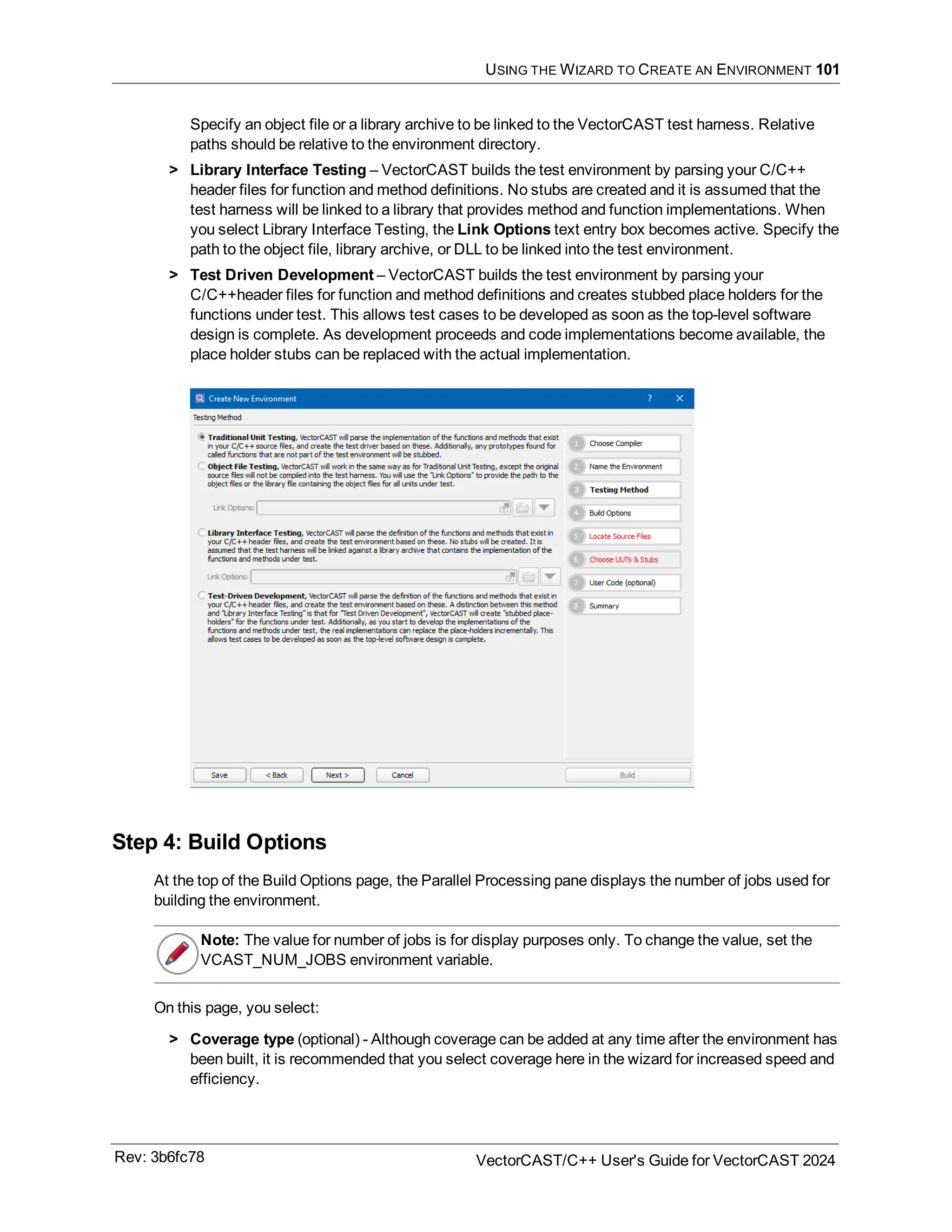 USING THE WIZARD TO CREATE AN ENVIRONMENT 101
Specify an object file or a library archive to be linked to the VectorCAST test harness. Relative
paths should be relative to the environment directory.
> Library Interface Testing – VectorCAST builds the test environment by parsing your C/C++
header files for function and method definitions. No stubs are created and it is assumed that the
test harness will be linked to a library that provides method and function implementations. When
you select Library Interface Testing, the Link Options text entry box becomes active. Specify the
path to the object file, library archive, or DLL to be linked into the test environment.
> Test Driven Development – VectorCAST builds the test environment by parsing your
C/C++header files for function and method definitions and creates stubbed place holders for the
functions under test. This allows test cases to be developed as soon as the top-level software
design is complete. As development proceeds and code implementations become available, the
place holder stubs can be replaced with the actual implementation.
Step 4: Build Options
At the top of the Build Options page, the Parallel Processing pane displays the number of jobs used for
building the environment.
Note: The value for number of jobs is for display purposes only. To change the value, set the
VCAST_NUM_JOBS environment variable.
On this page, you select:
> Coverage type (optional) - Although coverage can be added at any time after the environment has
been built, it is recommended that you select coverage here in the wizard for increased speed and
efficiency.
Rev: 3b6fc78 VectorCAST/C++ User's Guide for VectorCAST 2024
 