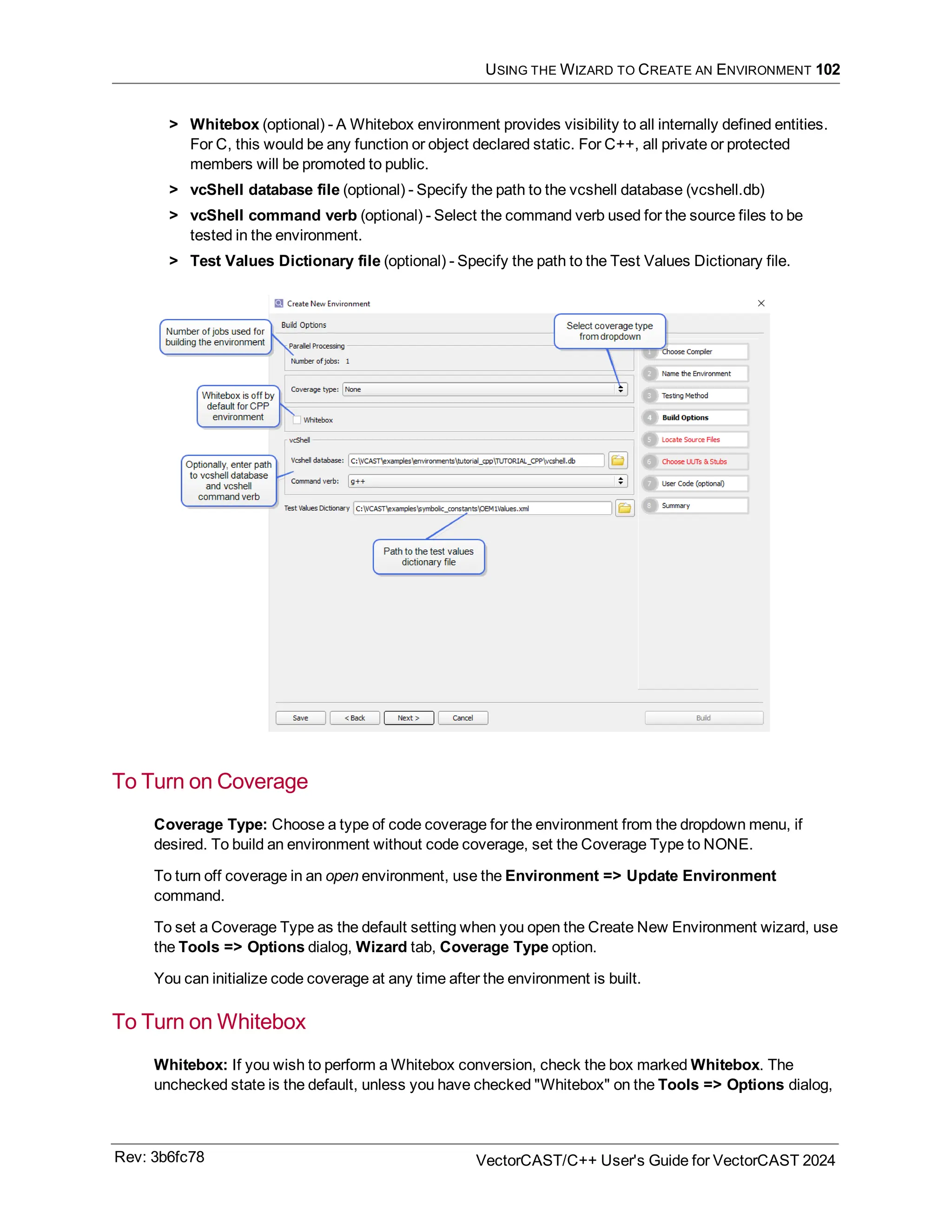 USING THE WIZARD TO CREATE AN ENVIRONMENT 102
> Whitebox (optional) - A Whitebox environment provides visibility to all internally defined entities.
For C, this would be any function or object declared static. For C++, all private or protected
members will be promoted to public.
> vcShell database file (optional) - Specify the path to the vcshell database (vcshell.db)
> vcShell command verb (optional) - Select the command verb used for the source files to be
tested in the environment.
> Test Values Dictionary file (optional) - Specify the path to the Test Values Dictionary file.
To Turn on Coverage
Coverage Type: Choose a type of code coverage for the environment from the dropdown menu, if
desired. To build an environment without code coverage, set the Coverage Type to NONE.
To turn off coverage in an open environment, use the Environment => Update Environment
command.
To set a Coverage Type as the default setting when you open the Create New Environment wizard, use
the Tools => Options dialog, Wizard tab, Coverage Type option.
You can initialize code coverage at any time after the environment is built.
To Turn on Whitebox
Whitebox: If you wish to perform a Whitebox conversion, check the box marked Whitebox. The
unchecked state is the default, unless you have checked "Whitebox" on the Tools => Options dialog,
Rev: 3b6fc78 VectorCAST/C++ User's Guide for VectorCAST 2024
 