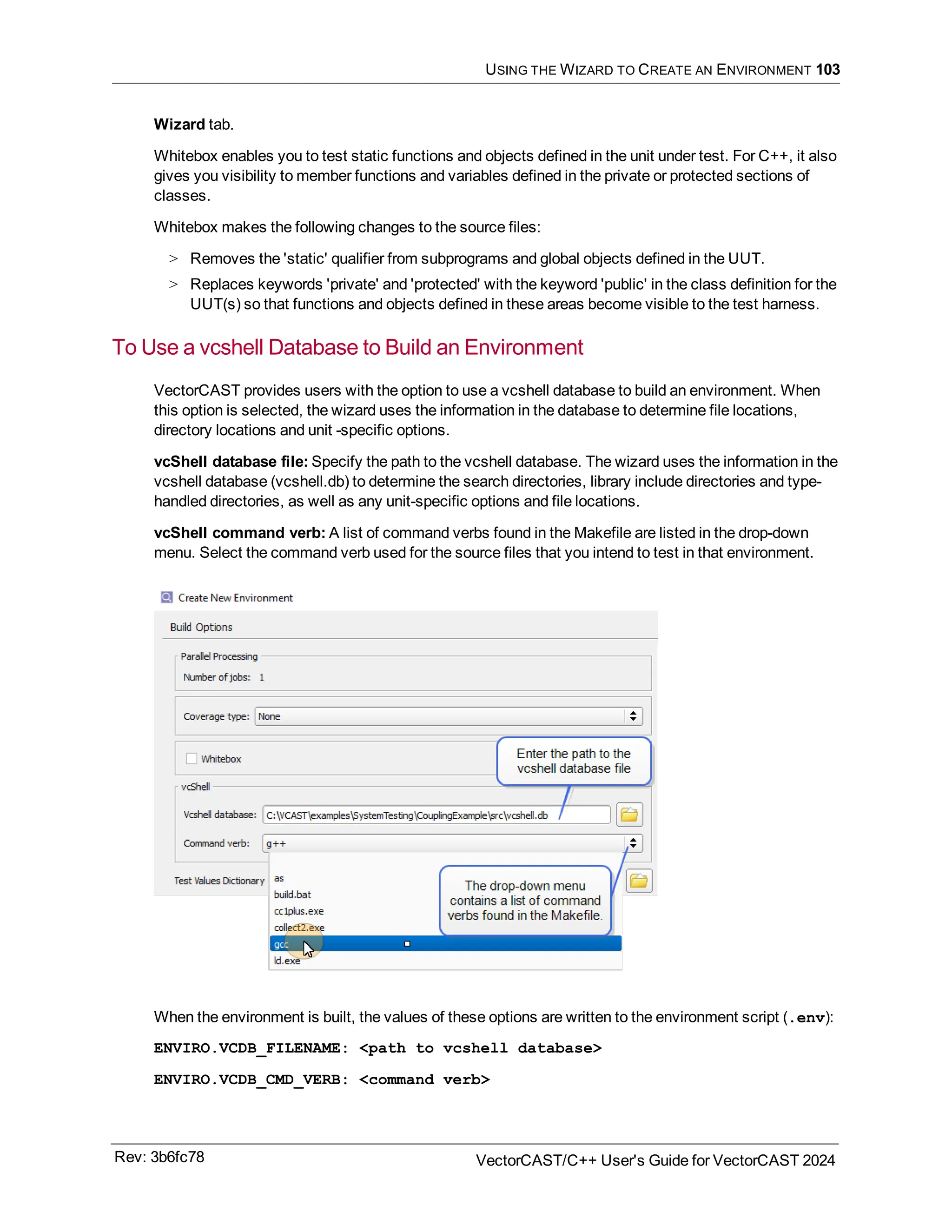 USING THE WIZARD TO CREATE AN ENVIRONMENT 103
Wizard tab.
Whitebox enables you to test static functions and objects defined in the unit under test. For C++, it also
gives you visibility to member functions and variables defined in the private or protected sections of
classes.
Whitebox makes the following changes to the source files:
> Removes the 'static' qualifier from subprograms and global objects defined in the UUT.
> Replaces keywords 'private' and 'protected' with the keyword 'public' in the class definition for the
UUT(s) so that functions and objects defined in these areas become visible to the test harness.
To Use a vcshell Database to Build an Environment
VectorCAST provides users with the option to use a vcshell database to build an environment. When
this option is selected, the wizard uses the information in the database to determine file locations,
directory locations and unit -specific options.
vcShell database file: Specify the path to the vcshell database. The wizard uses the information in the
vcshell database (vcshell.db) to determine the search directories, library include directories and type-
handled directories, as well as any unit-specific options and file locations.
vcShell command verb: A list of command verbs found in the Makefile are listed in the drop-down
menu. Select the command verb used for the source files that you intend to test in that environment.
When the environment is built, the values of these options are written to the environment script (.env):
ENVIRO.VCDB_FILENAME: <path to vcshell database>
ENVIRO.VCDB_CMD_VERB: <command verb>
Rev: 3b6fc78 VectorCAST/C++ User's Guide for VectorCAST 2024
 