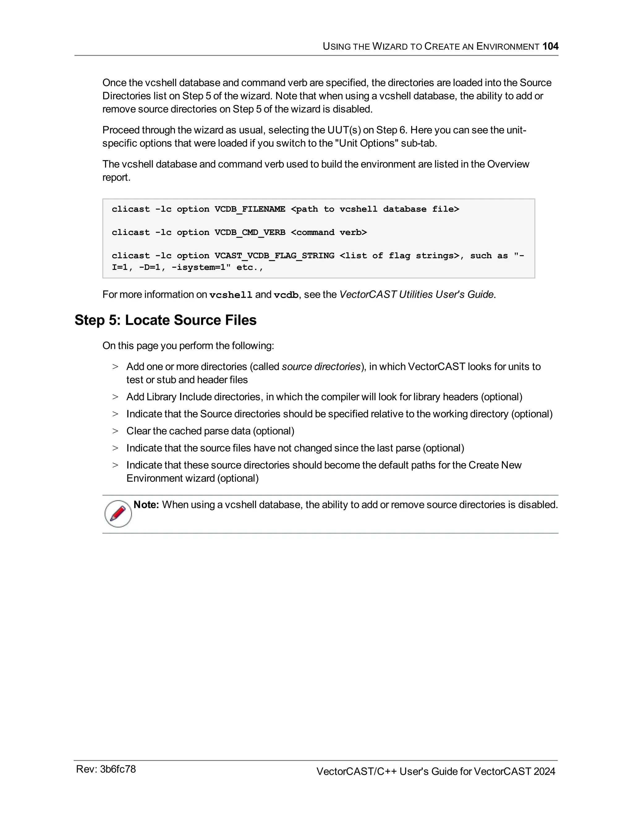 USING THE WIZARD TO CREATE AN ENVIRONMENT 104
Once the vcshell database and command verb are specified, the directories are loaded into the Source
Directories list on Step 5 of the wizard. Note that when using a vcshell database, the ability to add or
remove source directories on Step 5 of the wizard is disabled.
Proceed through the wizard as usual, selecting the UUT(s) on Step 6. Here you can see the unit-
specific options that were loaded if you switch to the "Unit Options" sub-tab.
The vcshell database and command verb used to build the environment are listed in the Overview
report.
clicast -lc option VCDB_FILENAME <path to vcshell database file>
clicast -lc option VCDB_CMD_VERB <command verb>
clicast -lc option VCAST_VCDB_FLAG_STRING <list of flag strings>, such as "-
I=1, -D=1, -isystem=1" etc.,
For more information on vcshell and vcdb, see the VectorCAST Utilities User's Guide.
Step 5: Locate Source Files
On this page you perform the following:
> Add one or more directories (called source directories), in which VectorCAST looks for units to
test or stub and header files
> Add Library Include directories, in which the compiler will look for library headers (optional)
> Indicate that the Source directories should be specified relative to the working directory (optional)
> Clear the cached parse data (optional)
> Indicate that the source files have not changed since the last parse (optional)
> Indicate that these source directories should become the default paths for the Create New
Environment wizard (optional)
Note: When using a vcshell database, the ability to add or remove source directories is disabled.
Rev: 3b6fc78 VectorCAST/C++ User's Guide for VectorCAST 2024
 
