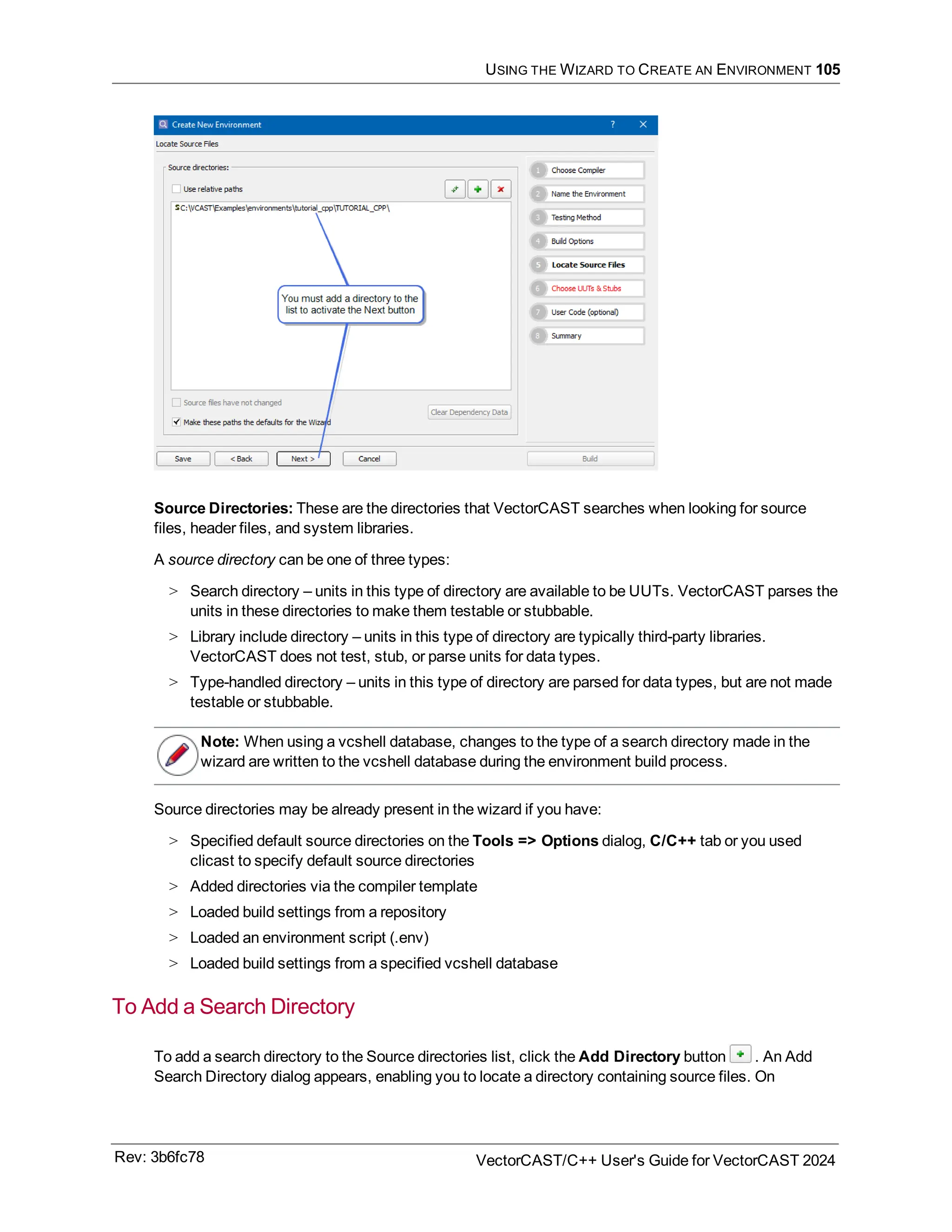 USING THE WIZARD TO CREATE AN ENVIRONMENT 105
Source Directories: These are the directories that VectorCAST searches when looking for source
files, header files, and system libraries.
A source directory can be one of three types:
> Search directory – units in this type of directory are available to be UUTs. VectorCAST parses the
units in these directories to make them testable or stubbable.
> Library include directory – units in this type of directory are typically third-party libraries.
VectorCAST does not test, stub, or parse units for data types.
> Type-handled directory – units in this type of directory are parsed for data types, but are not made
testable or stubbable.
Note: When using a vcshell database, changes to the type of a search directory made in the
wizard are written to the vcshell database during the environment build process.
Source directories may be already present in the wizard if you have:
> Specified default source directories on the Tools => Options dialog, C/C++ tab or you used
clicast to specify default source directories
> Added directories via the compiler template
> Loaded build settings from a repository
> Loaded an environment script (.env)
> Loaded build settings from a specified vcshell database
To Add a Search Directory
To add a search directory to the Source directories list, click the Add Directory button . An Add
Search Directory dialog appears, enabling you to locate a directory containing source files. On
Rev: 3b6fc78 VectorCAST/C++ User's Guide for VectorCAST 2024
 