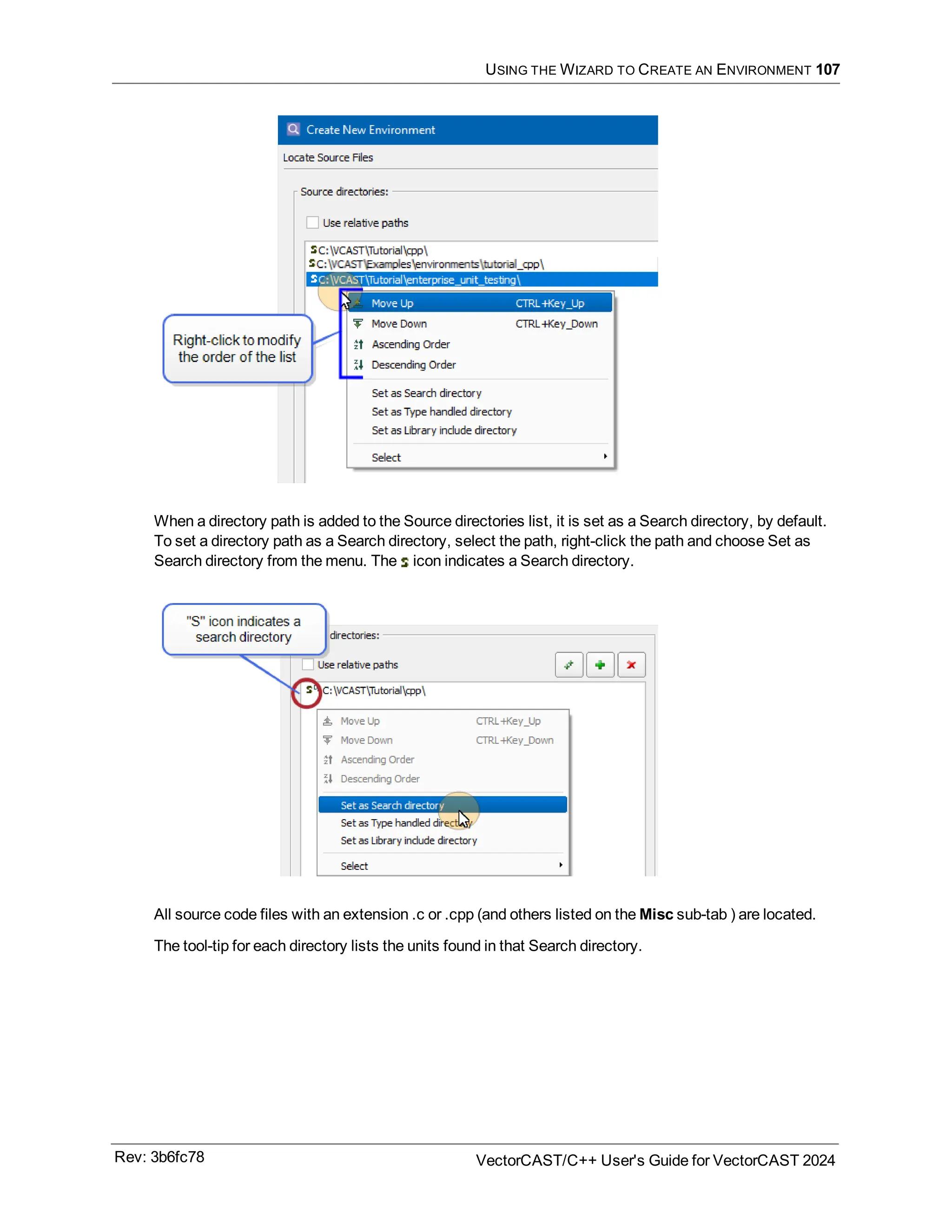 USING THE WIZARD TO CREATE AN ENVIRONMENT 107
When a directory path is added to the Source directories list, it is set as a Search directory, by default.
To set a directory path as a Search directory, select the path, right-click the path and choose Set as
Search directory from the menu. The icon indicates a Search directory.
All source code files with an extension .c or .cpp (and others listed on the Misc sub-tab ) are located.
The tool-tip for each directory lists the units found in that Search directory.
Rev: 3b6fc78 VectorCAST/C++ User's Guide for VectorCAST 2024
 