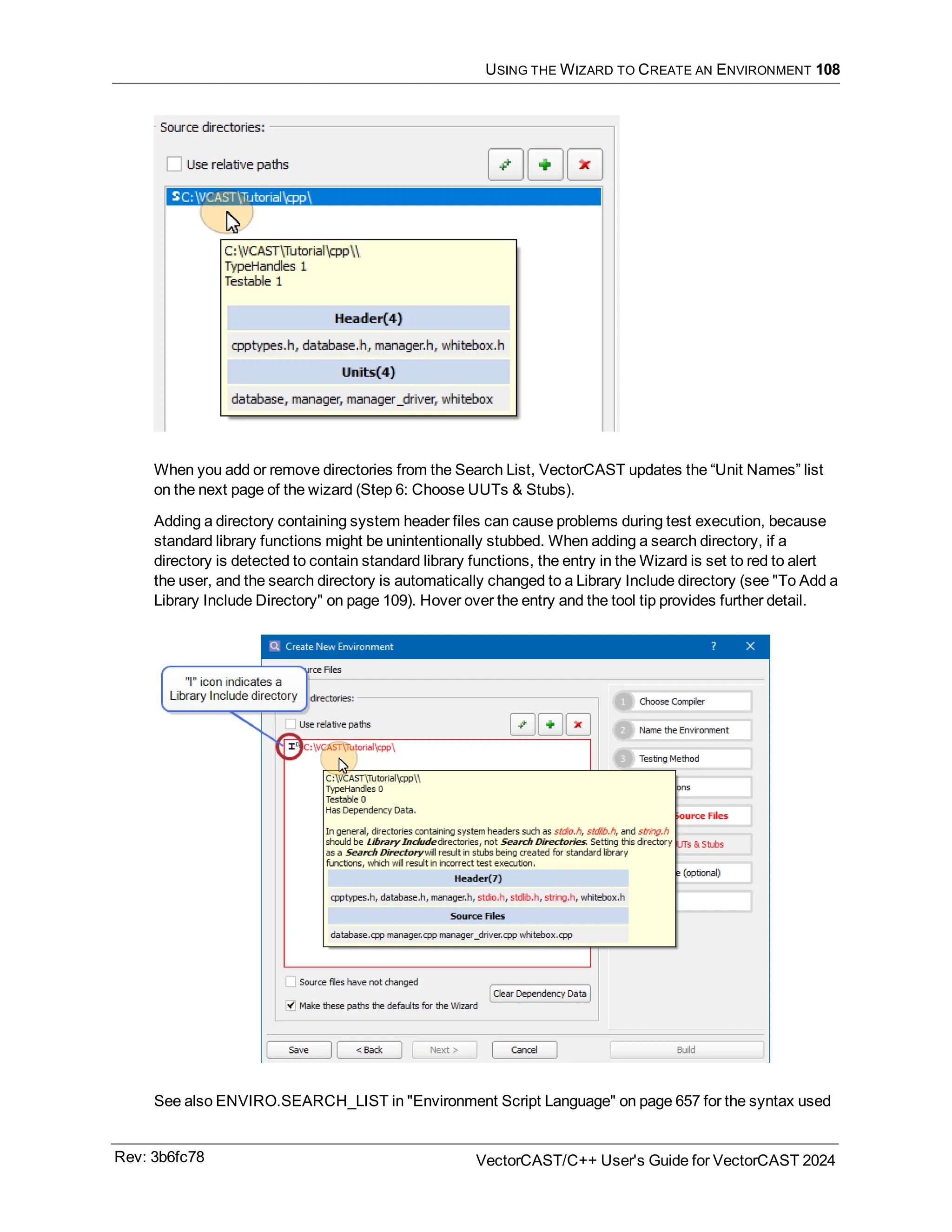 USING THE WIZARD TO CREATE AN ENVIRONMENT 108
When you add or remove directories from the Search List, VectorCAST updates the “Unit Names” list
on the next page of the wizard (Step 6: Choose UUTs & Stubs).
Adding a directory containing system header files can cause problems during test execution, because
standard library functions might be unintentionally stubbed. When adding a search directory, if a
directory is detected to contain standard library functions, the entry in the Wizard is set to red to alert
the user, and the search directory is automatically changed to a Library Include directory (see "To Add a
Library Include Directory" on page 109). Hover over the entry and the tool tip provides further detail.
See also ENVIRO.SEARCH_LIST in "Environment Script Language" on page 657 for the syntax used
Rev: 3b6fc78 VectorCAST/C++ User's Guide for VectorCAST 2024
 