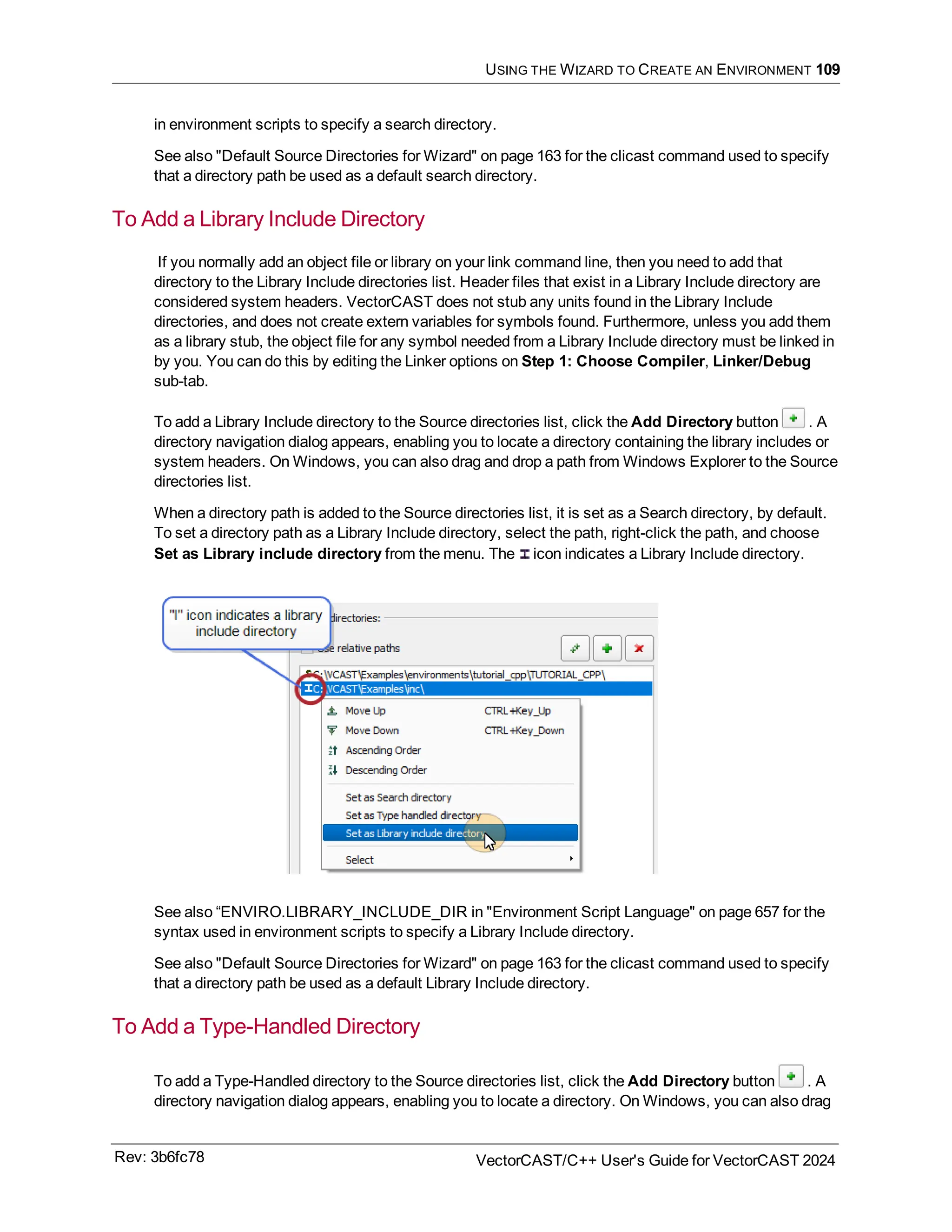 USING THE WIZARD TO CREATE AN ENVIRONMENT 109
in environment scripts to specify a search directory.
See also "Default Source Directories for Wizard" on page 163 for the clicast command used to specify
that a directory path be used as a default search directory.
To Add a Library Include Directory
If you normally add an object file or library on your link command line, then you need to add that
directory to the Library Include directories list. Header files that exist in a Library Include directory are
considered system headers. VectorCAST does not stub any units found in the Library Include
directories, and does not create extern variables for symbols found. Furthermore, unless you add them
as a library stub, the object file for any symbol needed from a Library Include directory must be linked in
by you. You can do this by editing the Linker options on Step 1: Choose Compiler, Linker/Debug
sub-tab.
To add a Library Include directory to the Source directories list, click the Add Directory button . A
directory navigation dialog appears, enabling you to locate a directory containing the library includes or
system headers. On Windows, you can also drag and drop a path from Windows Explorer to the Source
directories list.
When a directory path is added to the Source directories list, it is set as a Search directory, by default.
To set a directory path as a Library Include directory, select the path, right-click the path, and choose
Set as Library include directory from the menu. The icon indicates a Library Include directory.
See also “ENVIRO.LIBRARY_INCLUDE_DIR in "Environment Script Language" on page 657 for the
syntax used in environment scripts to specify a Library Include directory.
See also "Default Source Directories for Wizard" on page 163 for the clicast command used to specify
that a directory path be used as a default Library Include directory.
To Add a Type-Handled Directory
To add a Type-Handled directory to the Source directories list, click the Add Directory button . A
directory navigation dialog appears, enabling you to locate a directory. On Windows, you can also drag
Rev: 3b6fc78 VectorCAST/C++ User's Guide for VectorCAST 2024
 