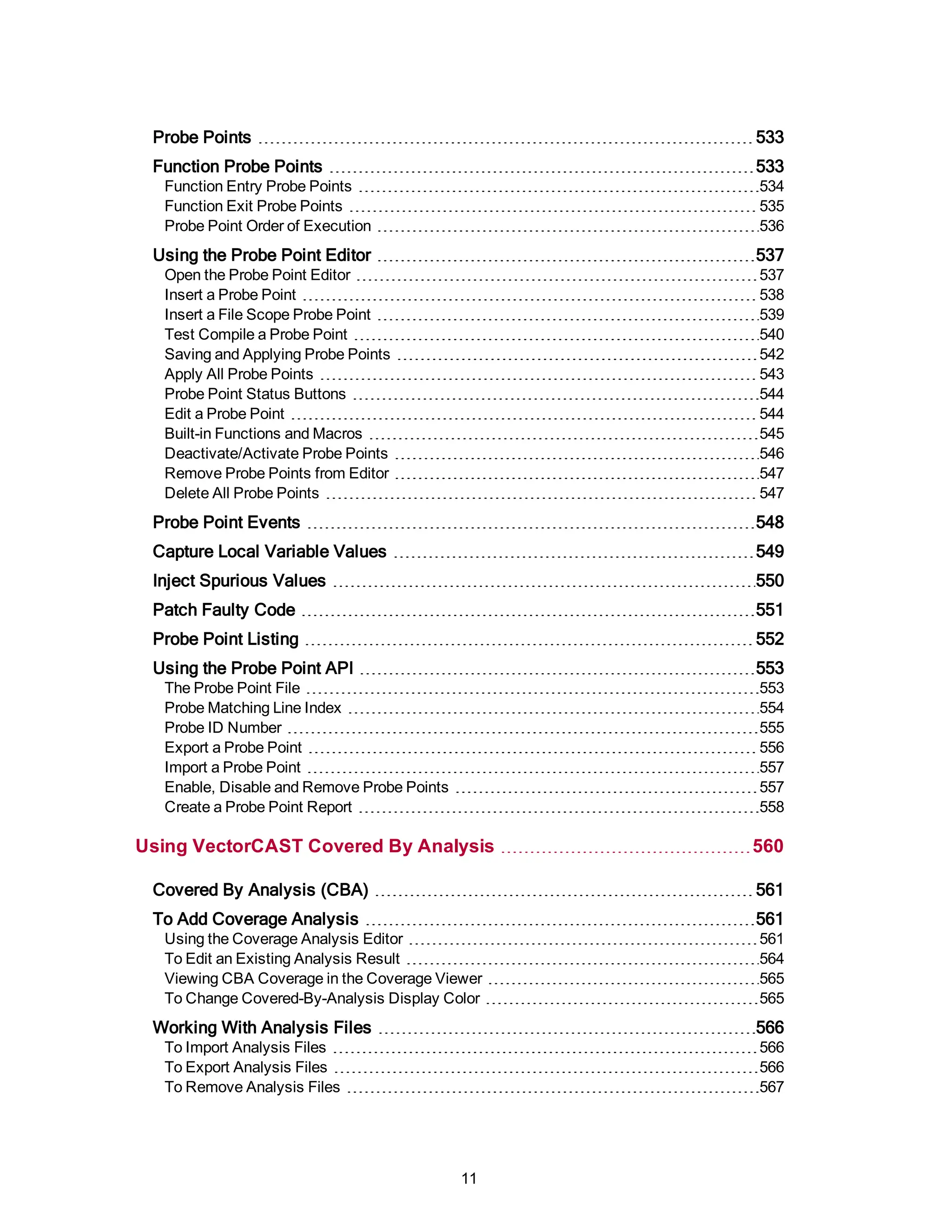 Probe Points 533
Function Probe Points 533
Function Entry Probe Points 534
Function Exit Probe Points 535
Probe Point Order of Execution 536
Using the Probe Point Editor 537
Open the Probe Point Editor 537
Insert a Probe Point 538
Insert a File Scope Probe Point 539
Test Compile a Probe Point 540
Saving and Applying Probe Points 542
Apply All Probe Points 543
Probe Point Status Buttons 544
Edit a Probe Point 544
Built-in Functions and Macros 545
Deactivate/Activate Probe Points 546
Remove Probe Points from Editor 547
Delete All Probe Points 547
Probe Point Events 548
Capture Local Variable Values 549
Inject Spurious Values 550
Patch Faulty Code 551
Probe Point Listing 552
Using the Probe Point API 553
The Probe Point File 553
Probe Matching Line Index 554
Probe ID Number 555
Export a Probe Point 556
Import a Probe Point 557
Enable, Disable and Remove Probe Points 557
Create a Probe Point Report 558
Using VectorCAST Covered By Analysis 560
Covered By Analysis (CBA) 561
To Add Coverage Analysis 561
Using the Coverage Analysis Editor 561
To Edit an Existing Analysis Result 564
Viewing CBA Coverage in the Coverage Viewer 565
To Change Covered-By-Analysis Display Color 565
Working With Analysis Files 566
To Import Analysis Files 566
To Export Analysis Files 566
To Remove Analysis Files 567
11
 