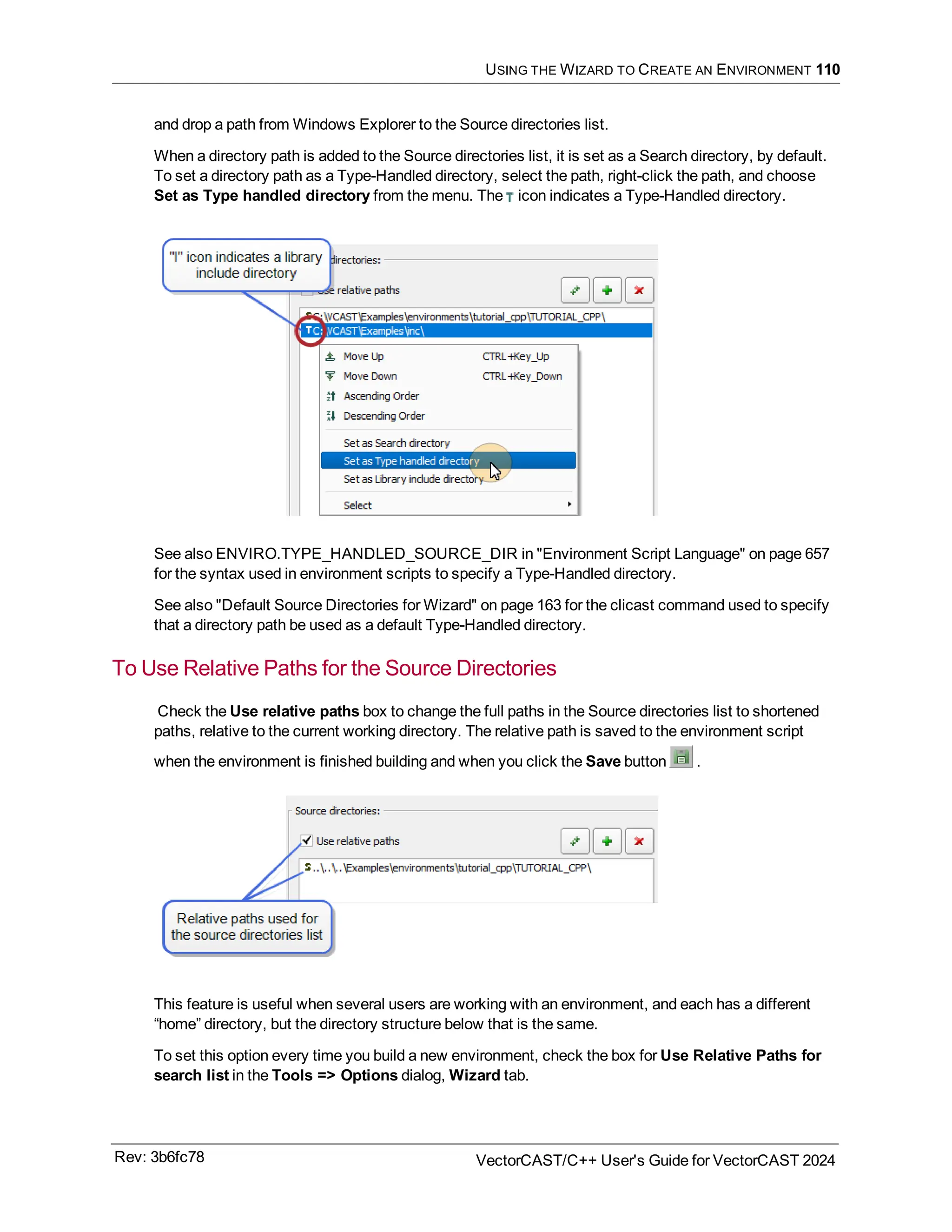 USING THE WIZARD TO CREATE AN ENVIRONMENT 110
and drop a path from Windows Explorer to the Source directories list.
When a directory path is added to the Source directories list, it is set as a Search directory, by default.
To set a directory path as a Type-Handled directory, select the path, right-click the path, and choose
Set as Type handled directory from the menu. The icon indicates a Type-Handled directory.
See also ENVIRO.TYPE_HANDLED_SOURCE_DIR in "Environment Script Language" on page 657
for the syntax used in environment scripts to specify a Type-Handled directory.
See also "Default Source Directories for Wizard" on page 163 for the clicast command used to specify
that a directory path be used as a default Type-Handled directory.
To Use Relative Paths for the Source Directories
Check the Use relative paths box to change the full paths in the Source directories list to shortened
paths, relative to the current working directory. The relative path is saved to the environment script
when the environment is finished building and when you click the Save button .
This feature is useful when several users are working with an environment, and each has a different
“home” directory, but the directory structure below that is the same.
To set this option every time you build a new environment, check the box for Use Relative Paths for
search list in the Tools => Options dialog, Wizard tab.
Rev: 3b6fc78 VectorCAST/C++ User's Guide for VectorCAST 2024
 