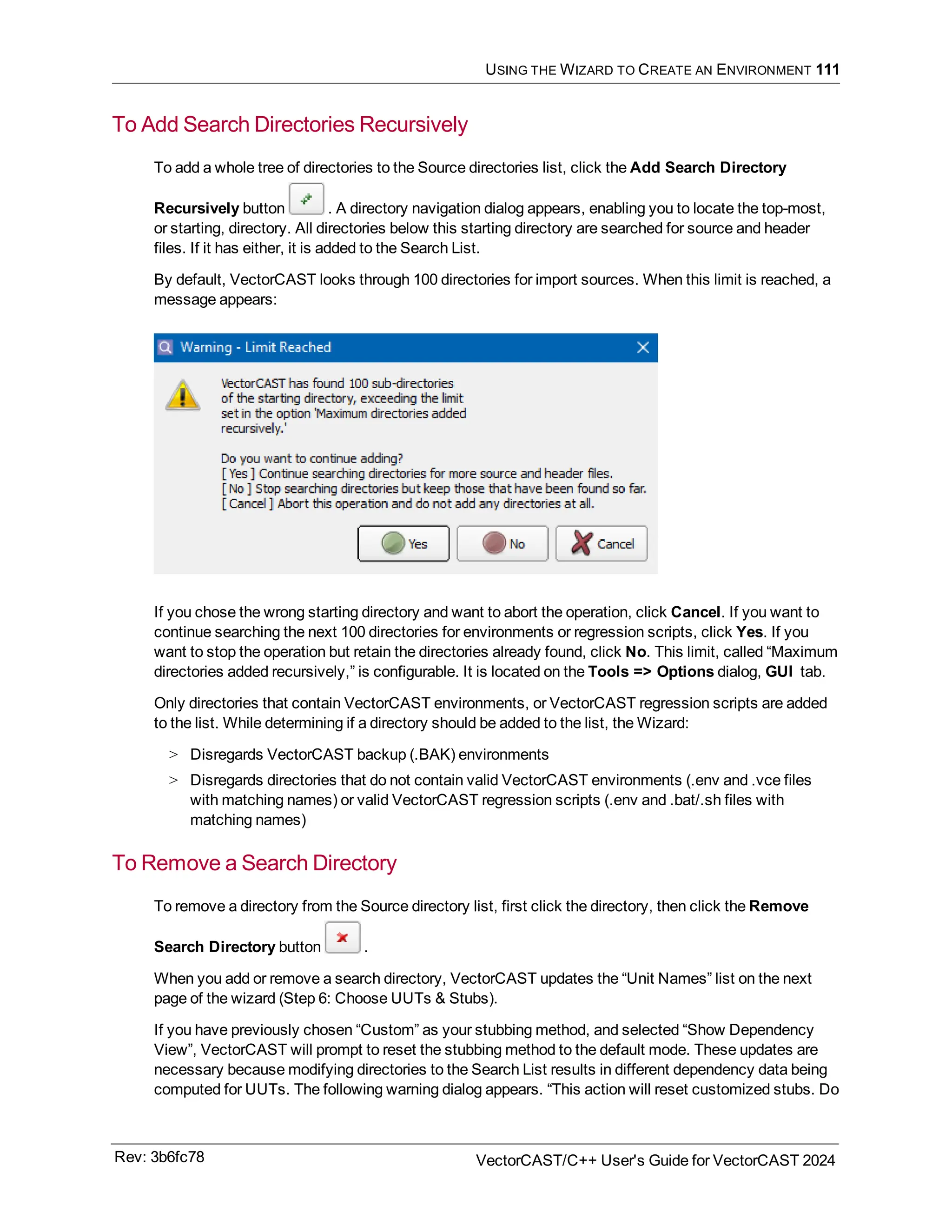 USING THE WIZARD TO CREATE AN ENVIRONMENT 111
To Add Search Directories Recursively
To add a whole tree of directories to the Source directories list, click the Add Search Directory
Recursively button . A directory navigation dialog appears, enabling you to locate the top-most,
or starting, directory. All directories below this starting directory are searched for source and header
files. If it has either, it is added to the Search List.
By default, VectorCAST looks through 100 directories for import sources. When this limit is reached, a
message appears:
If you chose the wrong starting directory and want to abort the operation, click Cancel. If you want to
continue searching the next 100 directories for environments or regression scripts, click Yes. If you
want to stop the operation but retain the directories already found, click No. This limit, called “Maximum
directories added recursively,” is configurable. It is located on the Tools => Options dialog, GUI tab.
Only directories that contain VectorCAST environments, or VectorCAST regression scripts are added
to the list. While determining if a directory should be added to the list, the Wizard:
> Disregards VectorCAST backup (.BAK) environments
> Disregards directories that do not contain valid VectorCAST environments (.env and .vce files
with matching names) or valid VectorCAST regression scripts (.env and .bat/.sh files with
matching names)
To Remove a Search Directory
To remove a directory from the Source directory list, first click the directory, then click the Remove
Search Directory button .
When you add or remove a search directory, VectorCAST updates the “Unit Names” list on the next
page of the wizard (Step 6: Choose UUTs & Stubs).
If you have previously chosen “Custom” as your stubbing method, and selected “Show Dependency
View”, VectorCAST will prompt to reset the stubbing method to the default mode. These updates are
necessary because modifying directories to the Search List results in different dependency data being
computed for UUTs. The following warning dialog appears. “This action will reset customized stubs. Do
Rev: 3b6fc78 VectorCAST/C++ User's Guide for VectorCAST 2024
 