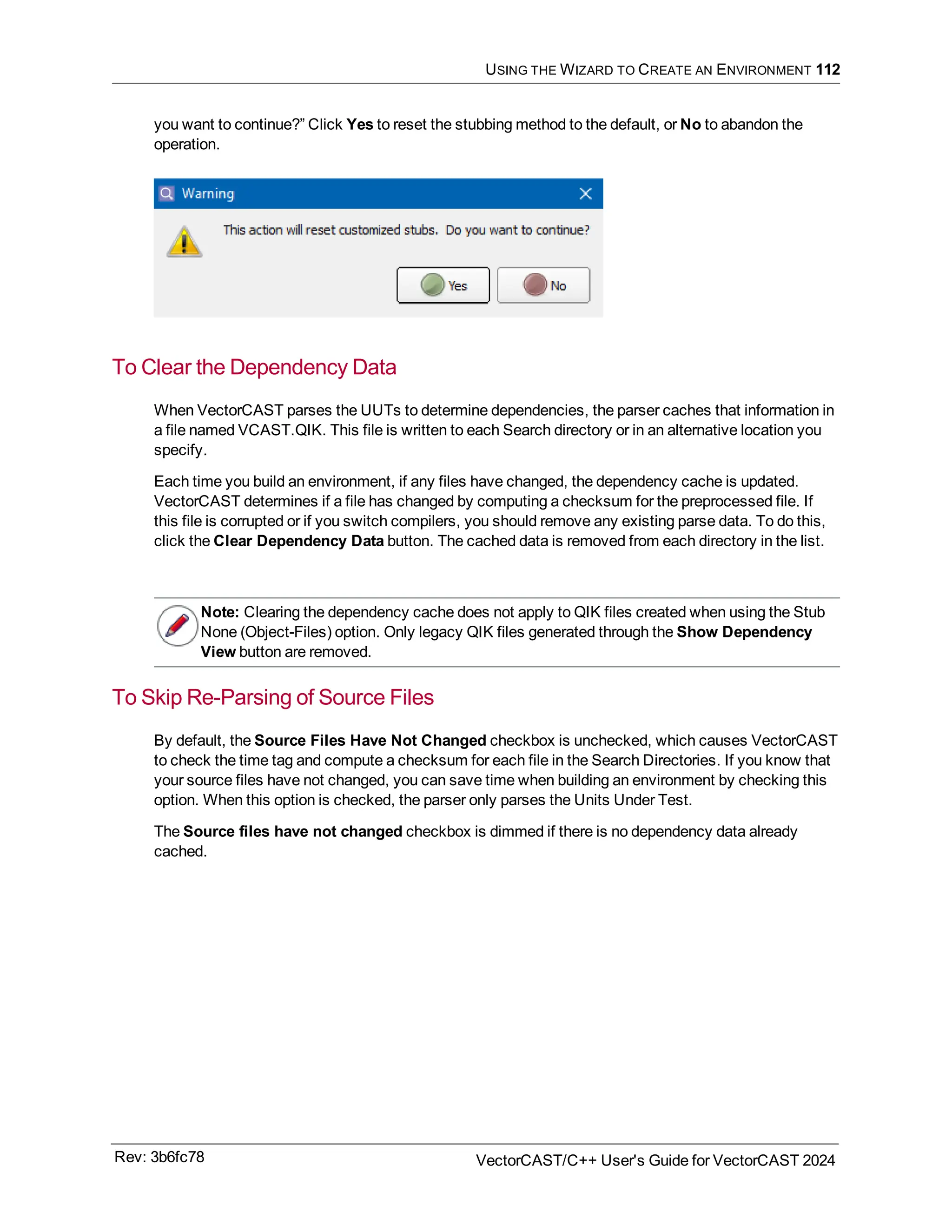 USING THE WIZARD TO CREATE AN ENVIRONMENT 112
you want to continue?” Click Yes to reset the stubbing method to the default, or No to abandon the
operation.
To Clear the Dependency Data
When VectorCAST parses the UUTs to determine dependencies, the parser caches that information in
a file named VCAST.QIK. This file is written to each Search directory or in an alternative location you
specify.
Each time you build an environment, if any files have changed, the dependency cache is updated.
VectorCAST determines if a file has changed by computing a checksum for the preprocessed file. If
this file is corrupted or if you switch compilers, you should remove any existing parse data. To do this,
click the Clear Dependency Data button. The cached data is removed from each directory in the list.
Note: Clearing the dependency cache does not apply to QIK files created when using the Stub
None (Object-Files) option. Only legacy QIK files generated through the Show Dependency
View button are removed.
To Skip Re-Parsing of Source Files
By default, the Source Files Have Not Changed checkbox is unchecked, which causes VectorCAST
to check the time tag and compute a checksum for each file in the Search Directories. If you know that
your source files have not changed, you can save time when building an environment by checking this
option. When this option is checked, the parser only parses the Units Under Test.
The Source files have not changed checkbox is dimmed if there is no dependency data already
cached.
Rev: 3b6fc78 VectorCAST/C++ User's Guide for VectorCAST 2024
 