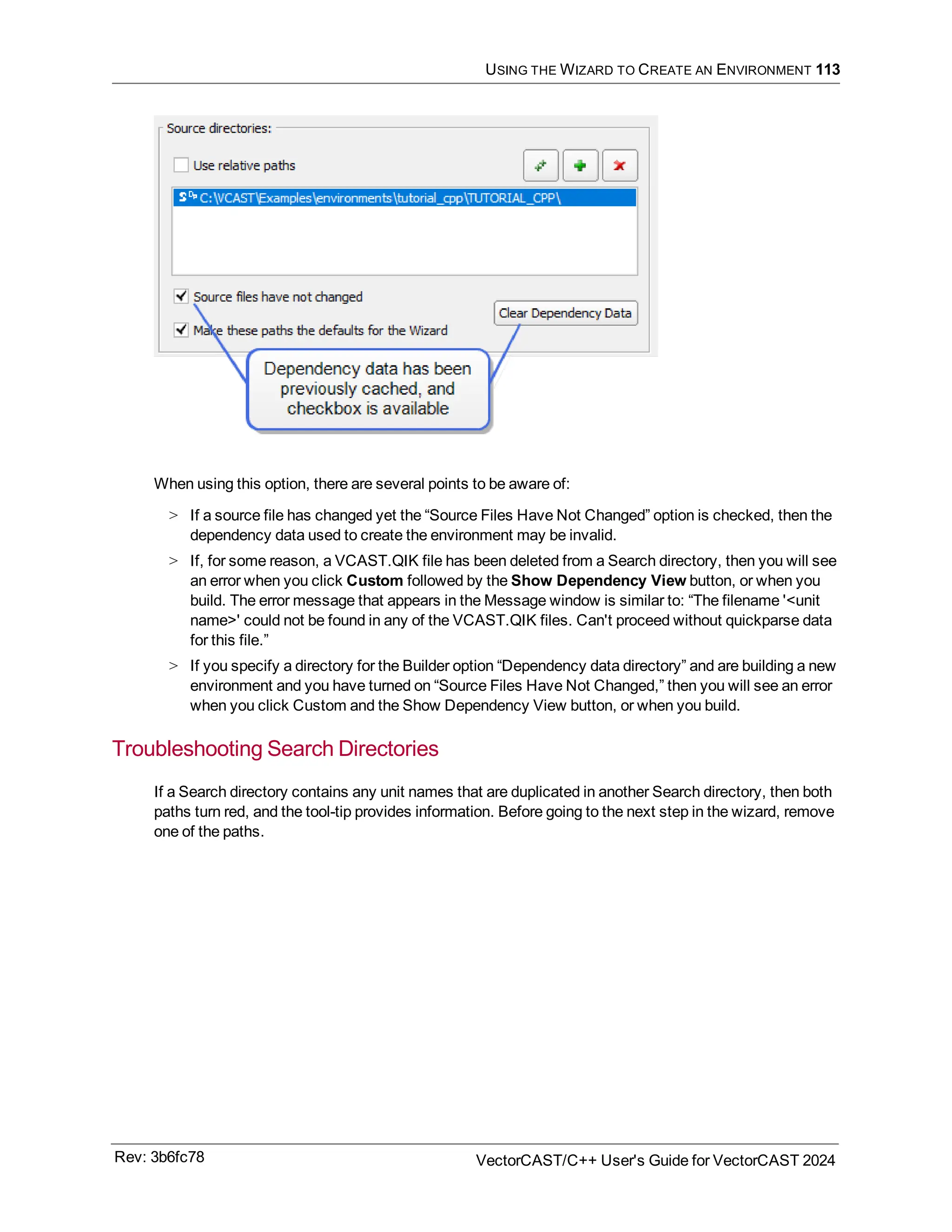 USING THE WIZARD TO CREATE AN ENVIRONMENT 113
When using this option, there are several points to be aware of:
> If a source file has changed yet the “Source Files Have Not Changed” option is checked, then the
dependency data used to create the environment may be invalid.
> If, for some reason, a VCAST.QIK file has been deleted from a Search directory, then you will see
an error when you click Custom followed by the Show Dependency View button, or when you
build. The error message that appears in the Message window is similar to: “The filename '<unit
name>' could not be found in any of the VCAST.QIK files. Can't proceed without quickparse data
for this file.”
> If you specify a directory for the Builder option “Dependency data directory” and are building a new
environment and you have turned on “Source Files Have Not Changed,” then you will see an error
when you click Custom and the Show Dependency View button, or when you build.
Troubleshooting Search Directories
If a Search directory contains any unit names that are duplicated in another Search directory, then both
paths turn red, and the tool-tip provides information. Before going to the next step in the wizard, remove
one of the paths.
Rev: 3b6fc78 VectorCAST/C++ User's Guide for VectorCAST 2024
 