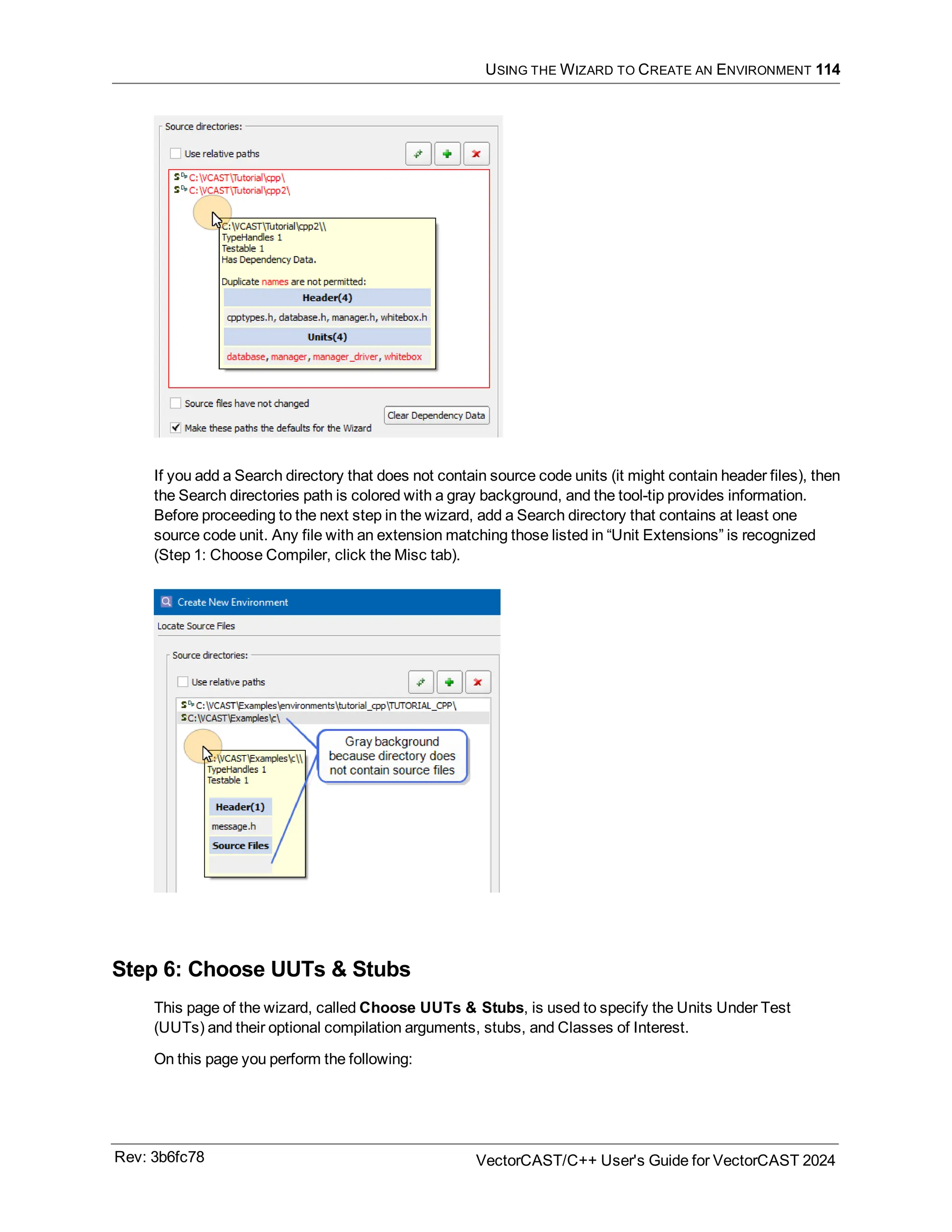 USING THE WIZARD TO CREATE AN ENVIRONMENT 114
If you add a Search directory that does not contain source code units (it might contain header files), then
the Search directories path is colored with a gray background, and the tool-tip provides information.
Before proceeding to the next step in the wizard, add a Search directory that contains at least one
source code unit. Any file with an extension matching those listed in “Unit Extensions” is recognized
(Step 1: Choose Compiler, click the Misc tab).
Step 6: Choose UUTs & Stubs
This page of the wizard, called Choose UUTs & Stubs, is used to specify the Units Under Test
(UUTs) and their optional compilation arguments, stubs, and Classes of Interest.
On this page you perform the following:
Rev: 3b6fc78 VectorCAST/C++ User's Guide for VectorCAST 2024
 