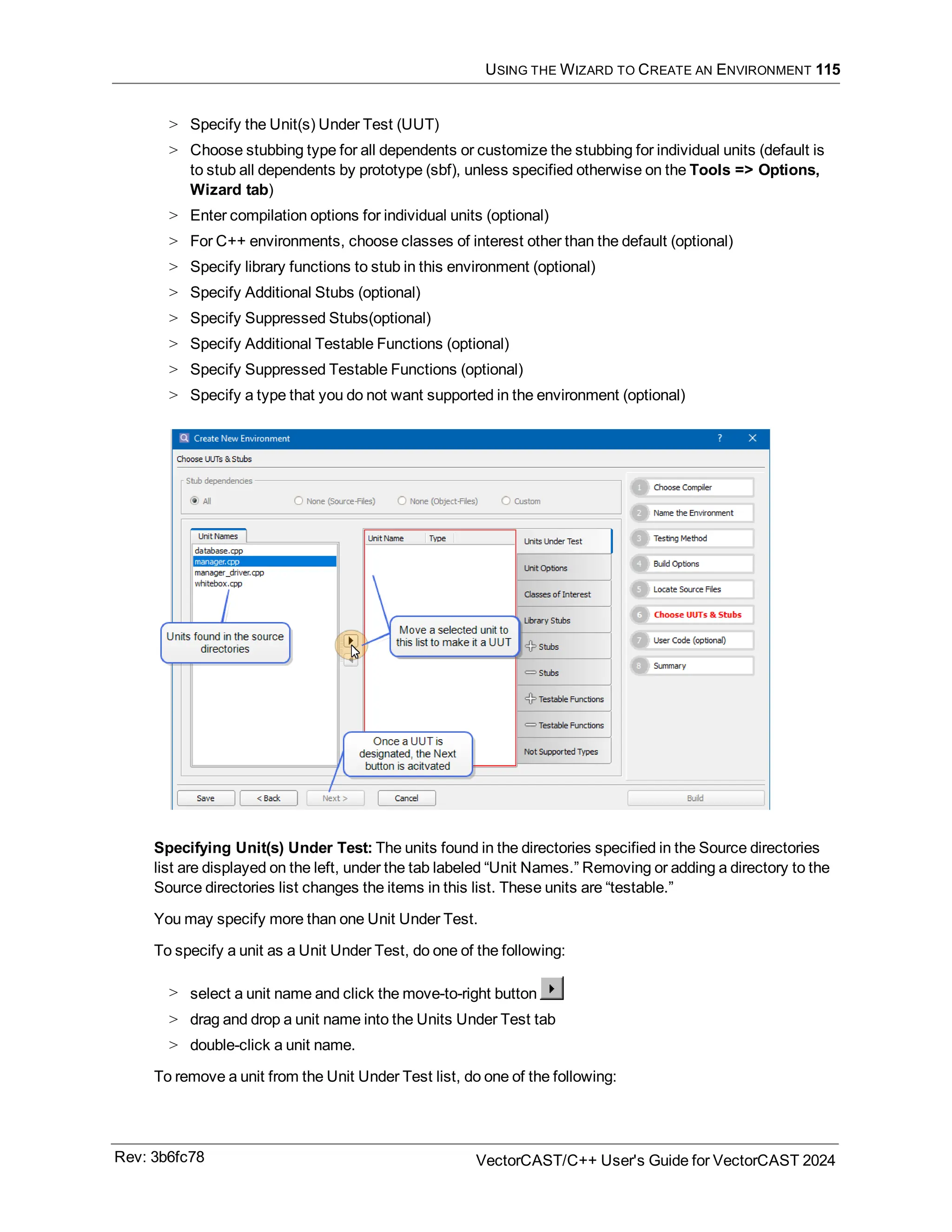 USING THE WIZARD TO CREATE AN ENVIRONMENT 115
> Specify the Unit(s) Under Test (UUT)
> Choose stubbing type for all dependents or customize the stubbing for individual units (default is
to stub all dependents by prototype (sbf), unless specified otherwise on the Tools => Options,
Wizard tab)
> Enter compilation options for individual units (optional)
> For C++ environments, choose classes of interest other than the default (optional)
> Specify library functions to stub in this environment (optional)
> Specify Additional Stubs (optional)
> Specify Suppressed Stubs(optional)
> Specify Additional Testable Functions (optional)
> Specify Suppressed Testable Functions (optional)
> Specify a type that you do not want supported in the environment (optional)
Specifying Unit(s) Under Test: The units found in the directories specified in the Source directories
list are displayed on the left, under the tab labeled “Unit Names.” Removing or adding a directory to the
Source directories list changes the items in this list. These units are “testable.”
You may specify more than one Unit Under Test.
To specify a unit as a Unit Under Test, do one of the following:
> select a unit name and click the move-to-right button
> drag and drop a unit name into the Units Under Test tab
> double-click a unit name.
To remove a unit from the Unit Under Test list, do one of the following:
Rev: 3b6fc78 VectorCAST/C++ User's Guide for VectorCAST 2024
 