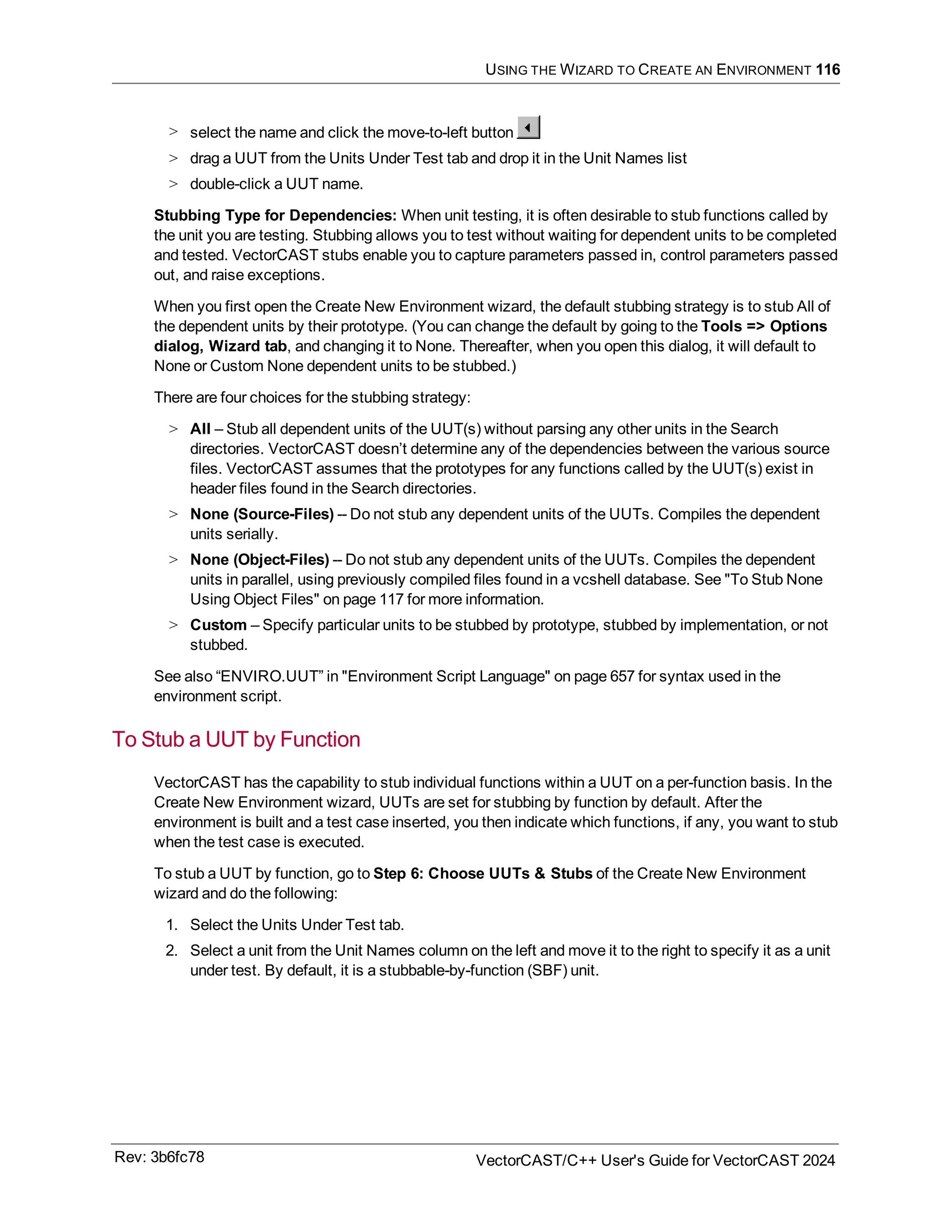 USING THE WIZARD TO CREATE AN ENVIRONMENT 116
> select the name and click the move-to-left button
> drag a UUT from the Units Under Test tab and drop it in the Unit Names list
> double-click a UUT name.
Stubbing Type for Dependencies: When unit testing, it is often desirable to stub functions called by
the unit you are testing. Stubbing allows you to test without waiting for dependent units to be completed
and tested. VectorCAST stubs enable you to capture parameters passed in, control parameters passed
out, and raise exceptions.
When you first open the Create New Environment wizard, the default stubbing strategy is to stub All of
the dependent units by their prototype. (You can change the default by going to the Tools => Options
dialog, Wizard tab, and changing it to None. Thereafter, when you open this dialog, it will default to
None or Custom None dependent units to be stubbed.)
There are four choices for the stubbing strategy:
> All – Stub all dependent units of the UUT(s) without parsing any other units in the Search
directories. VectorCAST doesn’t determine any of the dependencies between the various source
files. VectorCAST assumes that the prototypes for any functions called by the UUT(s) exist in
header files found in the Search directories.
> None (Source-Files) -- Do not stub any dependent units of the UUTs. Compiles the dependent
units serially.
> None (Object-Files) -- Do not stub any dependent units of the UUTs. Compiles the dependent
units in parallel, using previously compiled files found in a vcshell database. See "To Stub None
Using Object Files" on page 117 for more information.
> Custom – Specify particular units to be stubbed by prototype, stubbed by implementation, or not
stubbed.
See also “ENVIRO.UUT” in "Environment Script Language" on page 657 for syntax used in the
environment script.
To Stub a UUT by Function
VectorCAST has the capability to stub individual functions within a UUT on a per-function basis. In the
Create New Environment wizard, UUTs are set for stubbing by function by default. After the
environment is built and a test case inserted, you then indicate which functions, if any, you want to stub
when the test case is executed.
To stub a UUT by function, go to Step 6: Choose UUTs & Stubs of the Create New Environment
wizard and do the following:
1. Select the Units Under Test tab.
2. Select a unit from the Unit Names column on the left and move it to the right to specify it as a unit
under test. By default, it is a stubbable-by-function (SBF) unit.
Rev: 3b6fc78 VectorCAST/C++ User's Guide for VectorCAST 2024
 