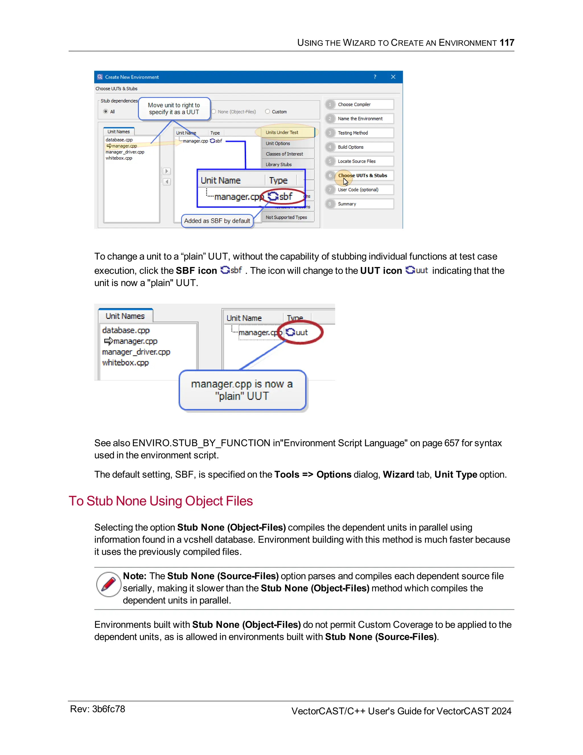 USING THE WIZARD TO CREATE AN ENVIRONMENT 117
To change a unit to a “plain” UUT, without the capability of stubbing individual functions at test case
execution, click the SBF icon . The icon will change to the UUT icon indicating that the
unit is now a "plain" UUT.
See also ENVIRO.STUB_BY_FUNCTION in"Environment Script Language" on page 657 for syntax
used in the environment script.
The default setting, SBF, is specified on the Tools => Options dialog, Wizard tab, Unit Type option.
To Stub None Using Object Files
Selecting the option Stub None (Object-Files) compiles the dependent units in parallel using
information found in a vcshell database. Environment building with this method is much faster because
it uses the previously compiled files.
Note: The Stub None (Source-Files) option parses and compiles each dependent source file
serially, making it slower than the Stub None (Object-Files) method which compiles the
dependent units in parallel.
Environments built with Stub None (Object-Files) do not permit Custom Coverage to be applied to the
dependent units, as is allowed in environments built with Stub None (Source-Files).
Rev: 3b6fc78 VectorCAST/C++ User's Guide for VectorCAST 2024
 
