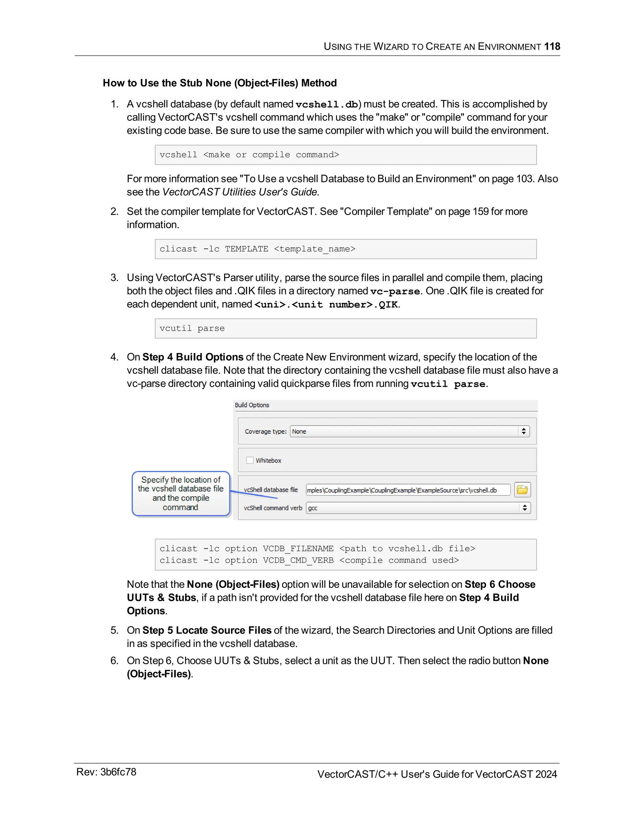 USING THE WIZARD TO CREATE AN ENVIRONMENT 118
How to Use the Stub None (Object-Files) Method
1. A vcshell database (by default named vcshell.db) must be created. This is accomplished by
calling VectorCAST's vcshell command which uses the "make" or "compile" command for your
existing code base. Be sure to use the same compiler with which you will build the environment.
vcshell <make or compile command>
For more information see "To Use a vcshell Database to Build an Environment" on page 103. Also
see the VectorCAST Utilities User's Guide.
2. Set the compiler template for VectorCAST. See "Compiler Template" on page 159 for more
information.
clicast -lc TEMPLATE <template_name>
3. Using VectorCAST's Parser utility, parse the source files in parallel and compile them, placing
both the object files and .QIK files in a directory named vc-parse. One .QIK file is created for
each dependent unit, named <uni>.<unit number>.QIK.
vcutil parse
4. On Step 4 Build Options of the Create New Environment wizard, specify the location of the
vcshell database file. Note that the directory containing the vcshell database file must also have a
vc-parse directory containing valid quickparse files from running vcutil parse.
clicast -lc option VCDB_FILENAME <path to vcshell.db file>
clicast -lc option VCDB_CMD_VERB <compile command used>
Note that the None (Object-Files) option will be unavailable for selection on Step 6 Choose
UUTs & Stubs, if a path isn't provided for the vcshell database file here on Step 4 Build
Options.
5. On Step 5 Locate Source Files of the wizard, the Search Directories and Unit Options are filled
in as specified in the vcshell database.
6. On Step 6, Choose UUTs & Stubs, select a unit as the UUT. Then select the radio button None
(Object-Files).
Rev: 3b6fc78 VectorCAST/C++ User's Guide for VectorCAST 2024
 