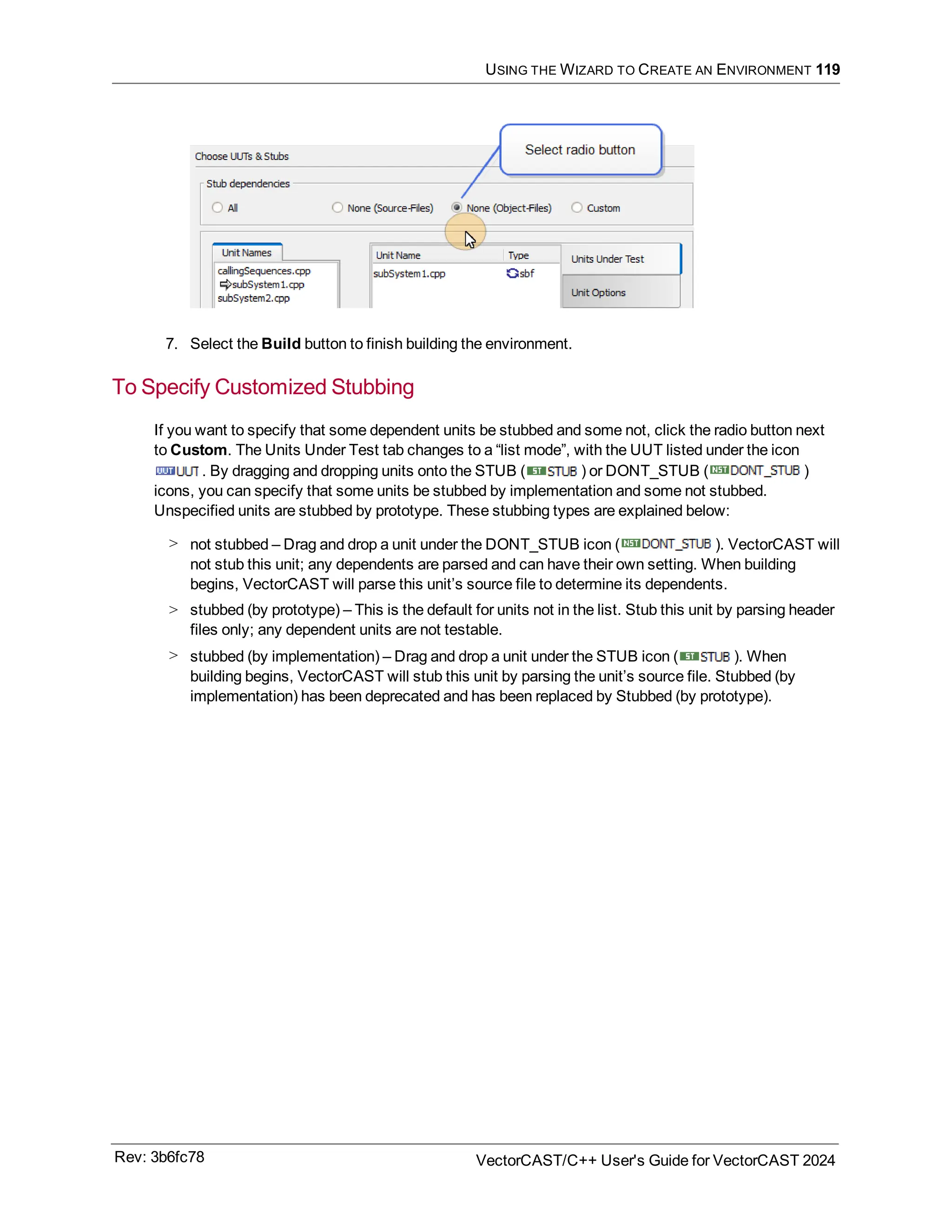 USING THE WIZARD TO CREATE AN ENVIRONMENT 119
7. Select the Build button to finish building the environment.
To Specify Customized Stubbing
If you want to specify that some dependent units be stubbed and some not, click the radio button next
to Custom. The Units Under Test tab changes to a “list mode”, with the UUT listed under the icon
. By dragging and dropping units onto the STUB ( ) or DONT_STUB ( )
icons, you can specify that some units be stubbed by implementation and some not stubbed.
Unspecified units are stubbed by prototype. These stubbing types are explained below:
> not stubbed – Drag and drop a unit under the DONT_STUB icon ( ). VectorCAST will
not stub this unit; any dependents are parsed and can have their own setting. When building
begins, VectorCAST will parse this unit’s source file to determine its dependents.
> stubbed (by prototype) – This is the default for units not in the list. Stub this unit by parsing header
files only; any dependent units are not testable.
> stubbed (by implementation) – Drag and drop a unit under the STUB icon ( ). When
building begins, VectorCAST will stub this unit by parsing the unit’s source file. Stubbed (by
implementation) has been deprecated and has been replaced by Stubbed (by prototype).
Rev: 3b6fc78 VectorCAST/C++ User's Guide for VectorCAST 2024
 