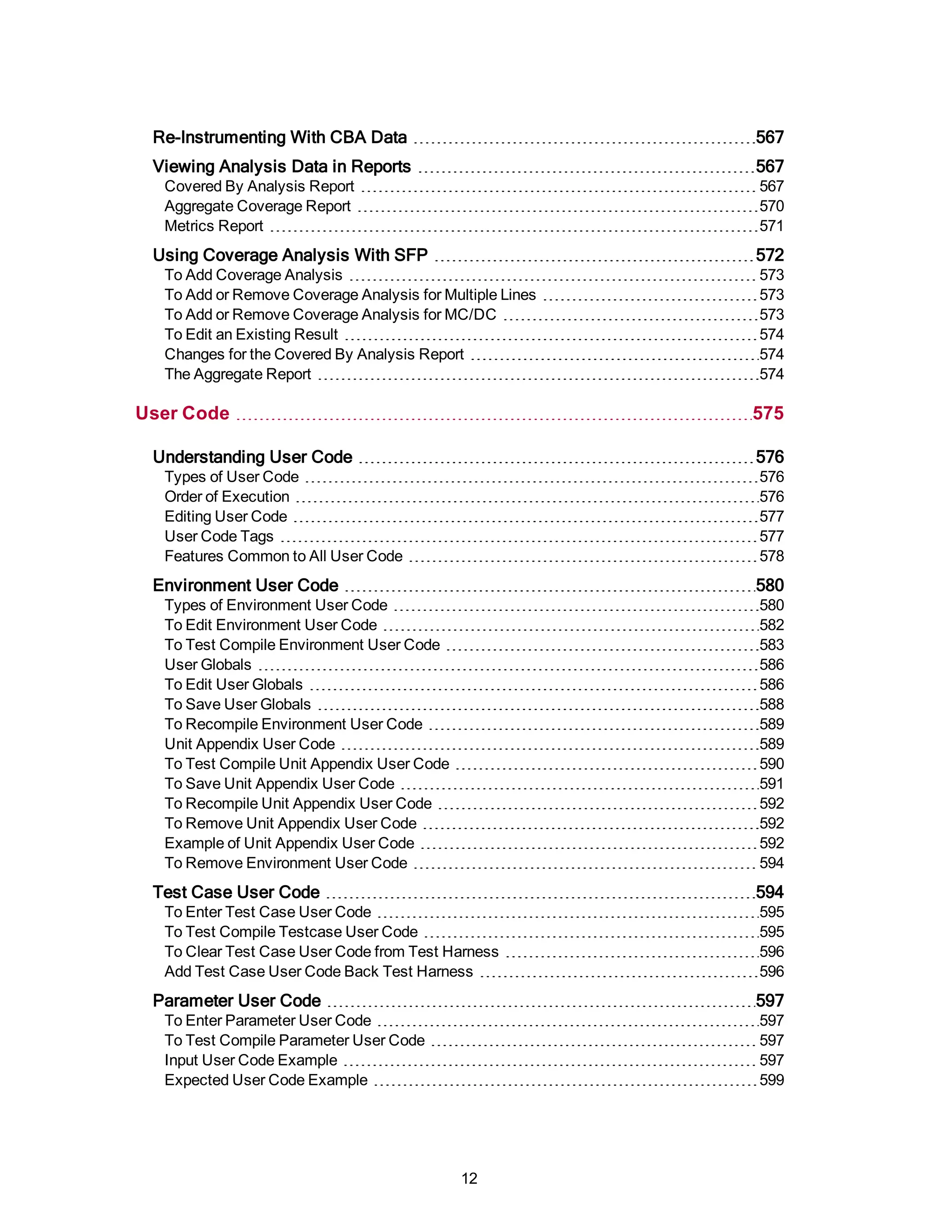 Re-Instrumenting With CBA Data 567
Viewing Analysis Data in Reports 567
Covered By Analysis Report 567
Aggregate Coverage Report 570
Metrics Report 571
Using Coverage Analysis With SFP 572
To Add Coverage Analysis 573
To Add or Remove Coverage Analysis for Multiple Lines 573
To Add or Remove Coverage Analysis for MC/DC 573
To Edit an Existing Result 574
Changes for the Covered By Analysis Report 574
The Aggregate Report 574
User Code 575
Understanding User Code 576
Types of User Code 576
Order of Execution 576
Editing User Code 577
User Code Tags 577
Features Common to All User Code 578
Environment User Code 580
Types of Environment User Code 580
To Edit Environment User Code 582
To Test Compile Environment User Code 583
User Globals 586
To Edit User Globals 586
To Save User Globals 588
To Recompile Environment User Code 589
Unit Appendix User Code 589
To Test Compile Unit Appendix User Code 590
To Save Unit Appendix User Code 591
To Recompile Unit Appendix User Code 592
To Remove Unit Appendix User Code 592
Example of Unit Appendix User Code 592
To Remove Environment User Code 594
Test Case User Code 594
To Enter Test Case User Code 595
To Test Compile Testcase User Code 595
To Clear Test Case User Code from Test Harness 596
Add Test Case User Code Back Test Harness 596
Parameter User Code 597
To Enter Parameter User Code 597
To Test Compile Parameter User Code 597
Input User Code Example 597
Expected User Code Example 599
12
 