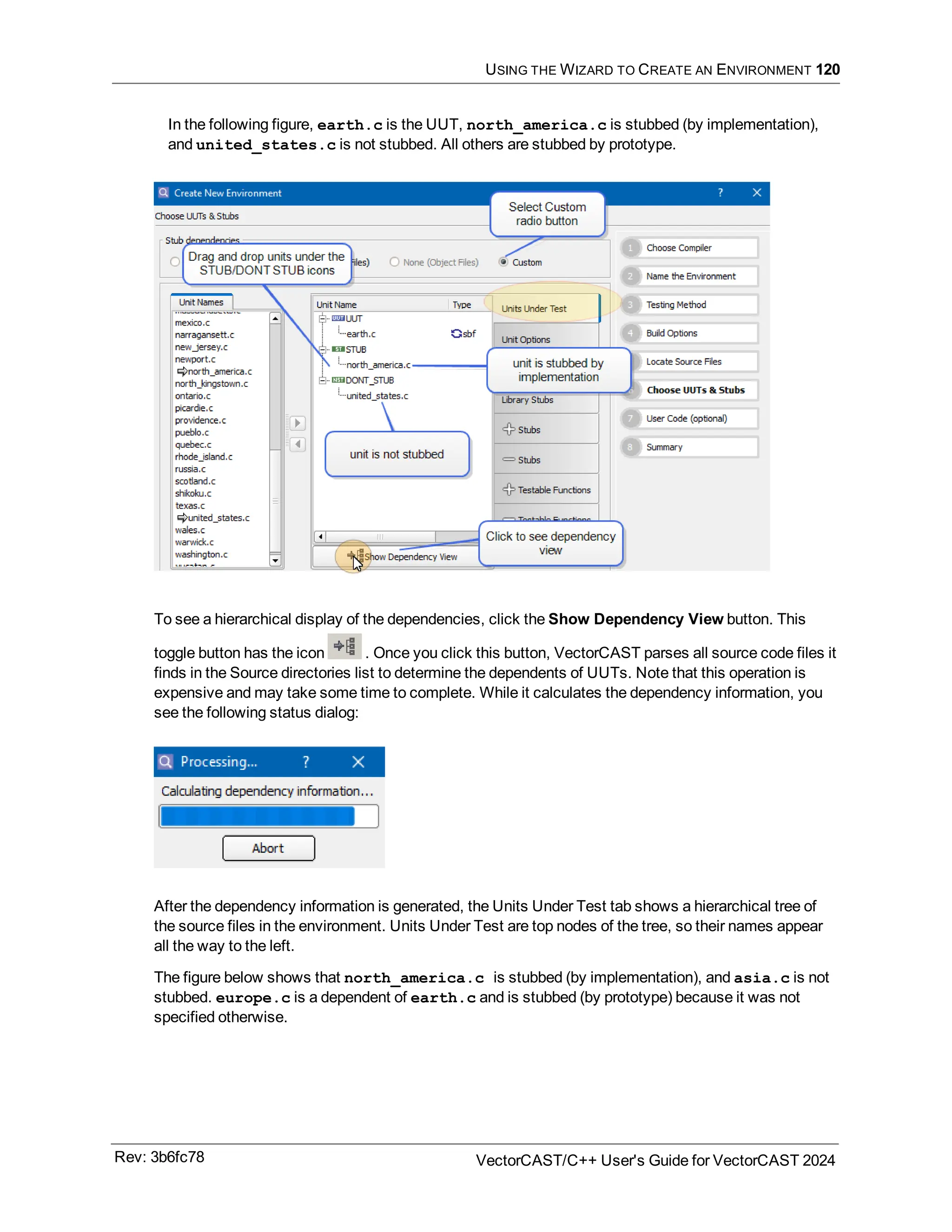 USING THE WIZARD TO CREATE AN ENVIRONMENT 120
In the following figure, earth.c is the UUT, north_america.c is stubbed (by implementation),
and united_states.c is not stubbed. All others are stubbed by prototype.
To see a hierarchical display of the dependencies, click the Show Dependency View button. This
toggle button has the icon . Once you click this button, VectorCAST parses all source code files it
finds in the Source directories list to determine the dependents of UUTs. Note that this operation is
expensive and may take some time to complete. While it calculates the dependency information, you
see the following status dialog:
After the dependency information is generated, the Units Under Test tab shows a hierarchical tree of
the source files in the environment. Units Under Test are top nodes of the tree, so their names appear
all the way to the left.
The figure below shows that north_america.c is stubbed (by implementation), and asia.c is not
stubbed. europe.c is a dependent of earth.c and is stubbed (by prototype) because it was not
specified otherwise.
Rev: 3b6fc78 VectorCAST/C++ User's Guide for VectorCAST 2024
 