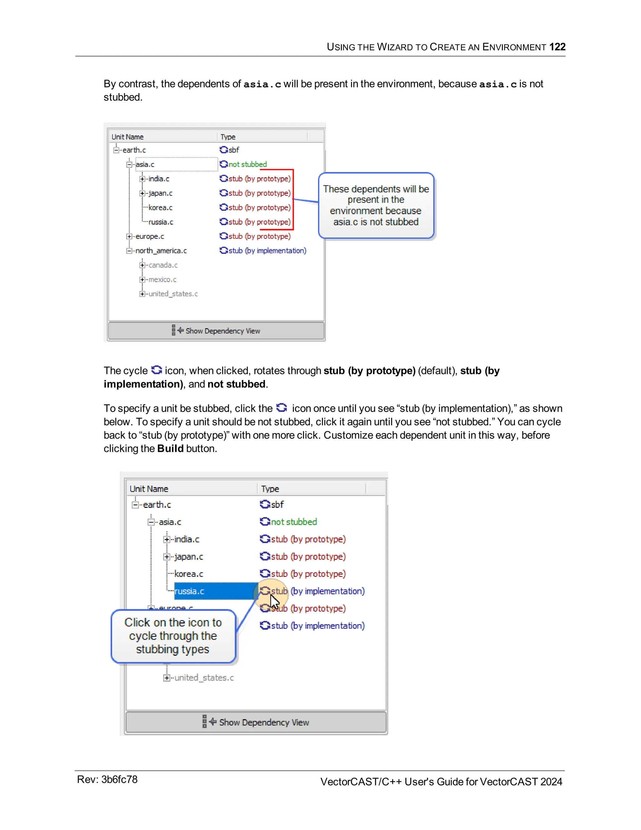 USING THE WIZARD TO CREATE AN ENVIRONMENT 122
By contrast, the dependents of asia.c will be present in the environment, because asia.c is not
stubbed.
The cycle icon, when clicked, rotates through stub (by prototype) (default), stub (by
implementation), and not stubbed.
To specify a unit be stubbed, click the icon once until you see “stub (by implementation),” as shown
below. To specify a unit should be not stubbed, click it again until you see “not stubbed.” You can cycle
back to “stub (by prototype)” with one more click. Customize each dependent unit in this way, before
clicking the Build button.
Rev: 3b6fc78 VectorCAST/C++ User's Guide for VectorCAST 2024
 