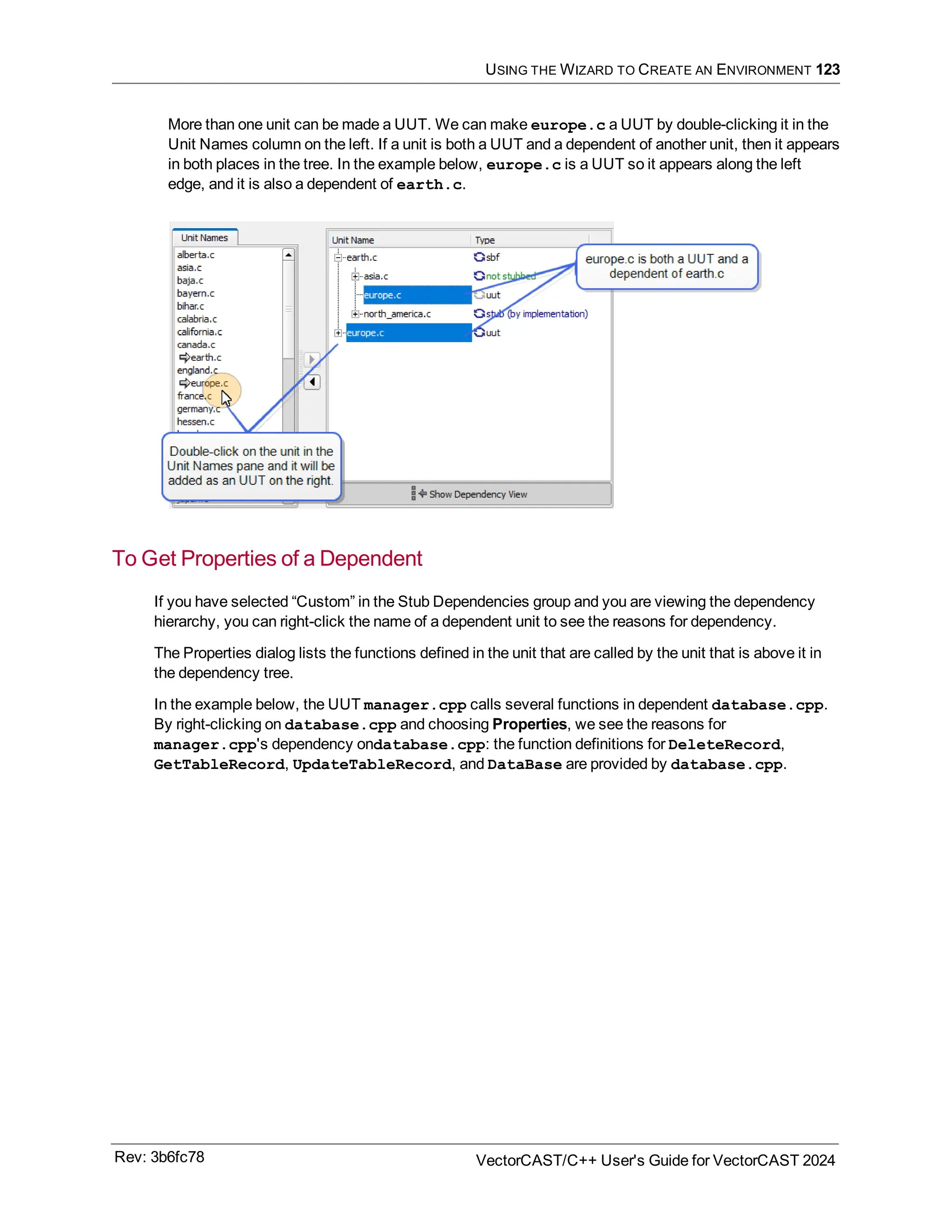 USING THE WIZARD TO CREATE AN ENVIRONMENT 123
More than one unit can be made a UUT. We can make europe.c a UUT by double-clicking it in the
Unit Names column on the left. If a unit is both a UUT and a dependent of another unit, then it appears
in both places in the tree. In the example below, europe.c is a UUT so it appears along the left
edge, and it is also a dependent of earth.c.
To Get Properties of a Dependent
If you have selected “Custom” in the Stub Dependencies group and you are viewing the dependency
hierarchy, you can right-click the name of a dependent unit to see the reasons for dependency.
The Properties dialog lists the functions defined in the unit that are called by the unit that is above it in
the dependency tree.
In the example below, the UUT manager.cpp calls several functions in dependent database.cpp.
By right-clicking on database.cpp and choosing Properties, we see the reasons for
manager.cpp's dependency ondatabase.cpp: the function definitions for DeleteRecord,
GetTableRecord, UpdateTableRecord, and DataBase are provided by database.cpp.
Rev: 3b6fc78 VectorCAST/C++ User's Guide for VectorCAST 2024
 