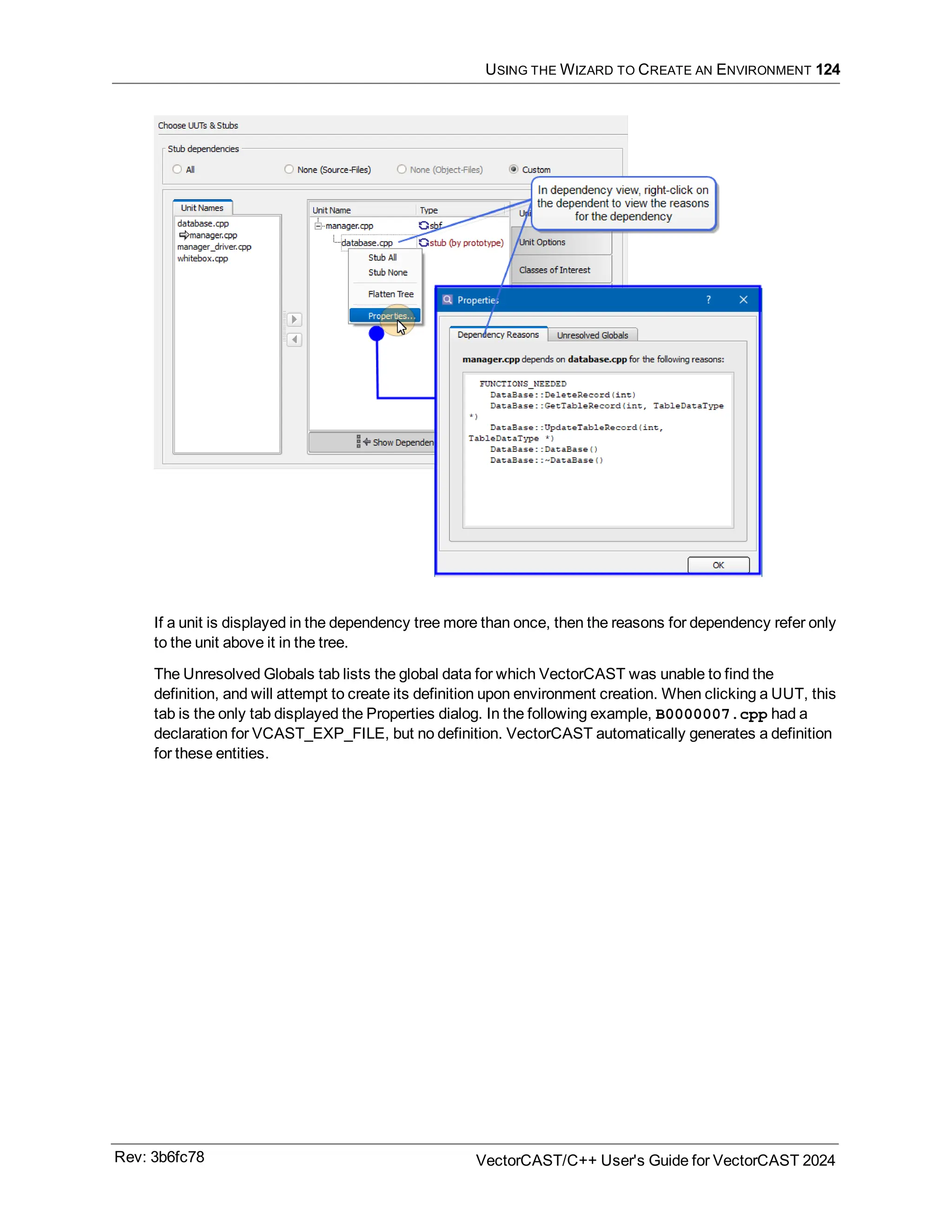 USING THE WIZARD TO CREATE AN ENVIRONMENT 124
If a unit is displayed in the dependency tree more than once, then the reasons for dependency refer only
to the unit above it in the tree.
The Unresolved Globals tab lists the global data for which VectorCAST was unable to find the
definition, and will attempt to create its definition upon environment creation. When clicking a UUT, this
tab is the only tab displayed the Properties dialog. In the following example, B0000007.cpp had a
declaration for VCAST_EXP_FILE, but no definition. VectorCAST automatically generates a definition
for these entities.
Rev: 3b6fc78 VectorCAST/C++ User's Guide for VectorCAST 2024
 
