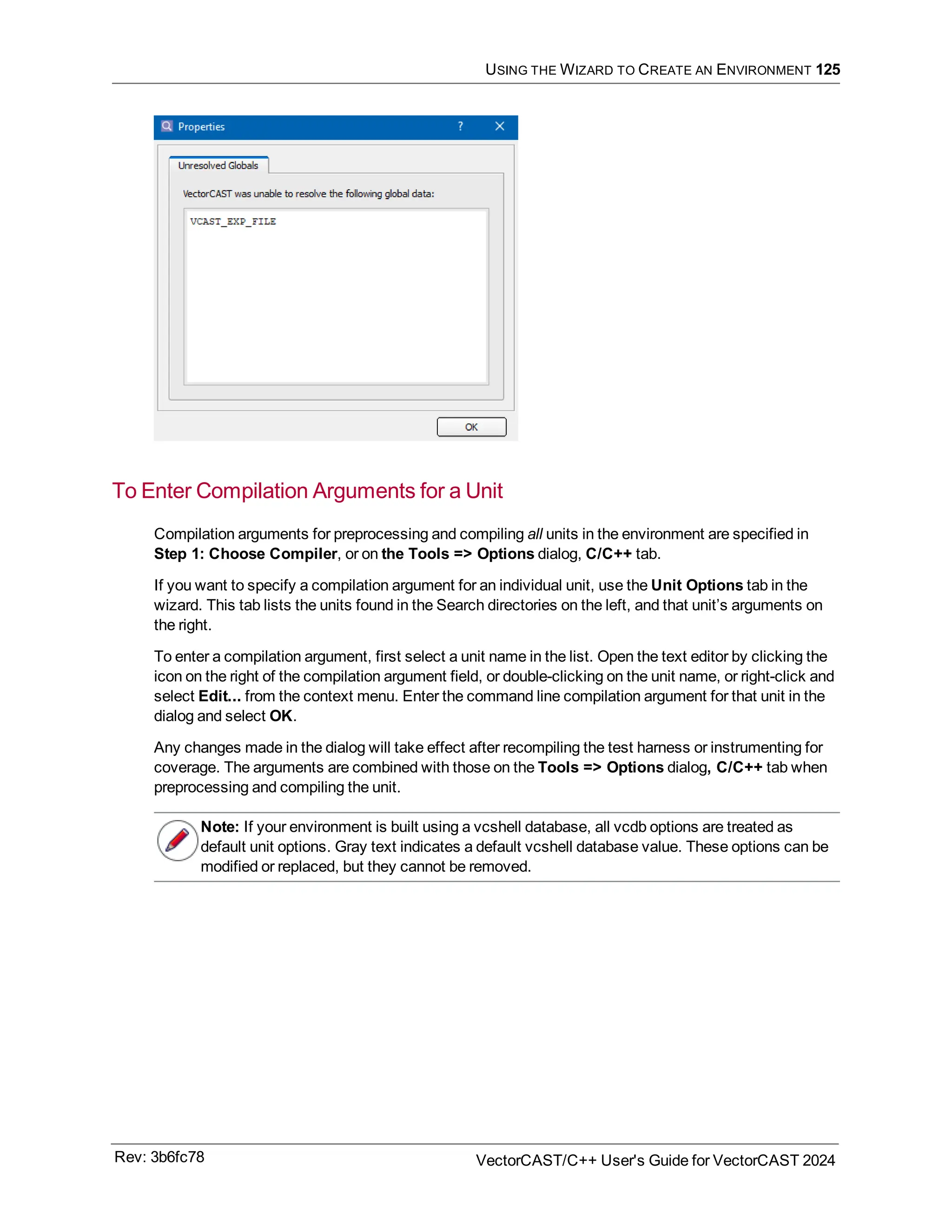 USING THE WIZARD TO CREATE AN ENVIRONMENT 125
To Enter Compilation Arguments for a Unit
Compilation arguments for preprocessing and compiling all units in the environment are specified in
Step 1: Choose Compiler, or on the Tools => Options dialog, C/C++ tab.
If you want to specify a compilation argument for an individual unit, use the Unit Options tab in the
wizard. This tab lists the units found in the Search directories on the left, and that unit’s arguments on
the right.
To enter a compilation argument, first select a unit name in the list. Open the text editor by clicking the
icon on the right of the compilation argument field, or double-clicking on the unit name, or right-click and
select Edit... from the context menu. Enter the command line compilation argument for that unit in the
dialog and select OK.
Any changes made in the dialog will take effect after recompiling the test harness or instrumenting for
coverage. The arguments are combined with those on the Tools => Options dialog, C/C++ tab when
preprocessing and compiling the unit.
Note: If your environment is built using a vcshell database, all vcdb options are treated as
default unit options. Gray text indicates a default vcshell database value. These options can be
modified or replaced, but they cannot be removed.
Rev: 3b6fc78 VectorCAST/C++ User's Guide for VectorCAST 2024
 